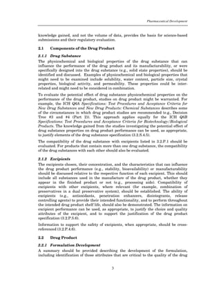 Pharmaceutical Development



knowledge gained, and not the volume of data, provides the basis for science-based
submissions and their regulatory evaluation.

2.1    Components of the Drug Product

2.1.1 Drug Substance
The physicochemical and biological properties of the drug substance that can
influence the performance of the drug product and its manufacturability, or were
specifically designed into the drug substance (e.g., solid state properties), should be
identified and discussed. Examples of physicochemical and biological properties that
might need to be examined include solubility, water content, particle size, crystal
properties, biological activity, and permeability. These properties could be inter-
related and might need to be considered in combination.
To evaluate the potential effect of drug substance physicochemical properties on the
performance of the drug product, studies on drug product might be warranted. For
example, the ICH Q6A Specifications: Test Procedures and Acceptance Criteria for
New Drug Substances and New Drug Products: Chemical Substances describes some
of the circumstances in which drug product studies are recommended (e.g., Decision
Tree #3 and #4 (Part 2)). This approach applies equally for the ICH Q6B
Specifications: Test Procedures and Acceptance Criteria for Biotechnology/Biological
Products. The knowledge gained from the studies investigating the potential effect of
drug substance properties on drug product performance can be used, as appropriate,
to justify elements of the drug substance specification (3.2.S.4.5).
The compatibility of the drug substance with excipients listed in 3.2.P.1 should be
evaluated. For products that contain more than one drug substance, the compatibility
of the drug substances with each other should also be evaluated.

2.1.2 Excipients
The excipients chosen, their concentration, and the characteristics that can influence
the drug product performance (e.g., stability, bioavailability) or manufacturability
should be discussed relative to the respective function of each excipient. This should
include all substances used in the manufacture of the drug product, whether they
appear in the finished product or not (e.g., processing aids). Compatibility of
excipients with other excipients, where relevant (for example, combination of
preservatives in a dual preservative system), should be established. The ability of
excipients (e.g., antioxidants, penetration enhancers, disintegrants, release
controlling agents) to provide their intended functionality, and to perform throughout
the intended drug product shelf life, should also be demonstrated. The information on
excipient performance can be used, as appropriate, to justify the choice and quality
attributes of the excipient, and to support the justification of the drug product
specification (3.2.P.5.6).
Information to support the safety of excipients, when appropriate, should be cross-
referenced (3.2.P.4.6).

2.2    Drug Product

2.2.1 Formulation Development
A summary should be provided describing the development of the formulation,
including identification of those attributes that are critical to the quality of the drug


                                           3
 