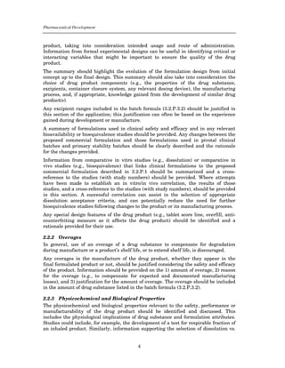 Pharmaceutical Development



product, taking into consideration intended usage and route of administration.
Information from formal experimental designs can be useful in identifying critical or
interacting variables that might be important to ensure the quality of the drug
product.
The summary should highlight the evolution of the formulation design from initial
concept up to the final design. This summary should also take into consideration the
choice of drug product components (e.g., the properties of the drug substance,
excipients, container closure system, any relevant dosing device), the manufacturing
process, and, if appropriate, knowledge gained from the development of similar drug
product(s).
Any excipient ranges included in the batch formula (3.2.P.3.2) should be justified in
this section of the application; this justification can often be based on the experience
gained during development or manufacture.
A summary of formulations used in clinical safety and efficacy and in any relevant
bioavailability or bioequivalence studies should be provided. Any changes between the
proposed commercial formulation and those formulations used in pivotal clinical
batches and primary stability batches should be clearly described and the rationale
for the changes provided.
Information from comparative in vitro studies (e.g., dissolution) or comparative in
vivo studies (e.g., bioequivalence) that links clinical formulations to the proposed
commercial formulation described in 3.2.P.1 should be summarized and a cross-
reference to the studies (with study numbers) should be provided. Where attempts
have been made to establish an in vitro/in vivo correlation, the results of those
studies, and a cross-reference to the studies (with study numbers), should be provided
in this section. A successful correlation can assist in the selection of appropriate
dissolution acceptance criteria, and can potentially reduce the need for further
bioequivalence studies following changes to the product or its manufacturing process.
Any special design features of the drug product (e.g., tablet score line, overfill, anti-
counterfeiting measure as it affects the drug product) should be identified and a
rationale provided for their use.

2.2.2 Overages
In general, use of an overage of a drug substance to compensate for degradation
during manufacture or a product’s shelf life, or to extend shelf life, is discouraged.
Any overages in the manufacture of the drug product, whether they appear in the
final formulated product or not, should be justified considering the safety and efficacy
of the product. Information should be provided on the 1) amount of overage, 2) reason
for the overage (e.g., to compensate for expected and documented manufacturing
losses), and 3) justification for the amount of overage. The overage should be included
in the amount of drug substance listed in the batch formula (3.2.P.3.2).

2.2.3 Physicochemical and Biological Properties
The physicochemical and biological properties relevant to the safety, performance or
manufacturability of the drug product should be identified and discussed. This
includes the physiological implications of drug substance and formulation attributes.
Studies could include, for example, the development of a test for respirable fraction of
an inhaled product. Similarly, information supporting the selection of dissolution vs.


                                           4
 
