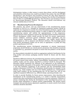 Pharmaceutical Development



disintegration testing, or other means to assure drug release, and the development
and suitability of the chosen test, could be provided in this section. See also ICH Q6A
Specifications: Test Procedures And Acceptance Criteria For New Drug Substances
And New Drug Products: Chemical Substances; Decision Tree #4 (Part 3) and Decision
Tree #7 (Part 1) or ICH Q6B Specifications: Test Procedures and Acceptance Criteria
for Biotechnology/Biological Products. The discussion should cross-reference any
relevant stability data in 3.2.P.8.3.

2.3    Manufacturing Process Development
The selection, the control, and any improvement of the manufacturing process
described in 3.2.P.3.3 (i.e., intended for commercial production batches) should be
explained. It is important to consider the critical formulation attributes, together with
the available manufacturing process options, in order to address the selection of the
manufacturing process and confirm the appropriateness of the components.
Appropriateness of the equipment used for the intended products should be discussed.
Process development studies should provide the basis for process improvement,
process validation, continuous process verification* (where applicable), and any
process control requirements. Where appropriate, such studies should address
microbiological as well as physical and chemical attributes. The knowledge gained
from process development studies can be used, as appropriate, to justify the drug
product specification (3.2.P.5.6).
The manufacturing process development programme or process improvement
programme should identify any critical process parameters that should be monitored
or controlled (e.g., granulation end point) to ensure that the product is of the desired
quality.
For those products intended to be sterile an appropriate method of sterilization for the
drug product and primary packaging material should be chosen and the choice
justified.
Significant differences between the manufacturing processes used to produce batches
for pivotal clinical trials (safety, efficacy, bioavailability, bioequivalence) or primary
stability studies and the process described in 3.2.P.3.3 should be discussed. The
discussion should summarise the influence of the differences on the performance,
manufacturability and quality of the product. The information should be presented in
a way that facilitates comparison of the processes and the corresponding batch
analyses information (3.2.P.5.4). The information should include, for example, (1) the
identity (e.g., batch number) and use of the batches produced (e.g., bioequivalence
study batch number), (2) the manufacturing site, (3) the batch size, and (4) any
significant equipment differences (e.g., different design, operating principle, size).
In order to provide flexibility for future process improvement, when describing the
development of the manufacturing process, it is useful to describe measurement
systems that allow monitoring of critical attributes or process end-points. Collection of
process monitoring data during the development of the manufacturing process can
provide useful information to enhance process understanding. The process control
strategies that provide process adjustment capabilities to ensure control of all critical
attributes should be described.



* See Glossary for definition


                                            5
 