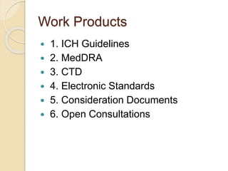 Work Products
? 1. ICH Guidelines
? 2. MedDRA
? 3. CTD
? 4. Electronic Standards
? 5. Consideration Documents
? 6. Open Consultations
 