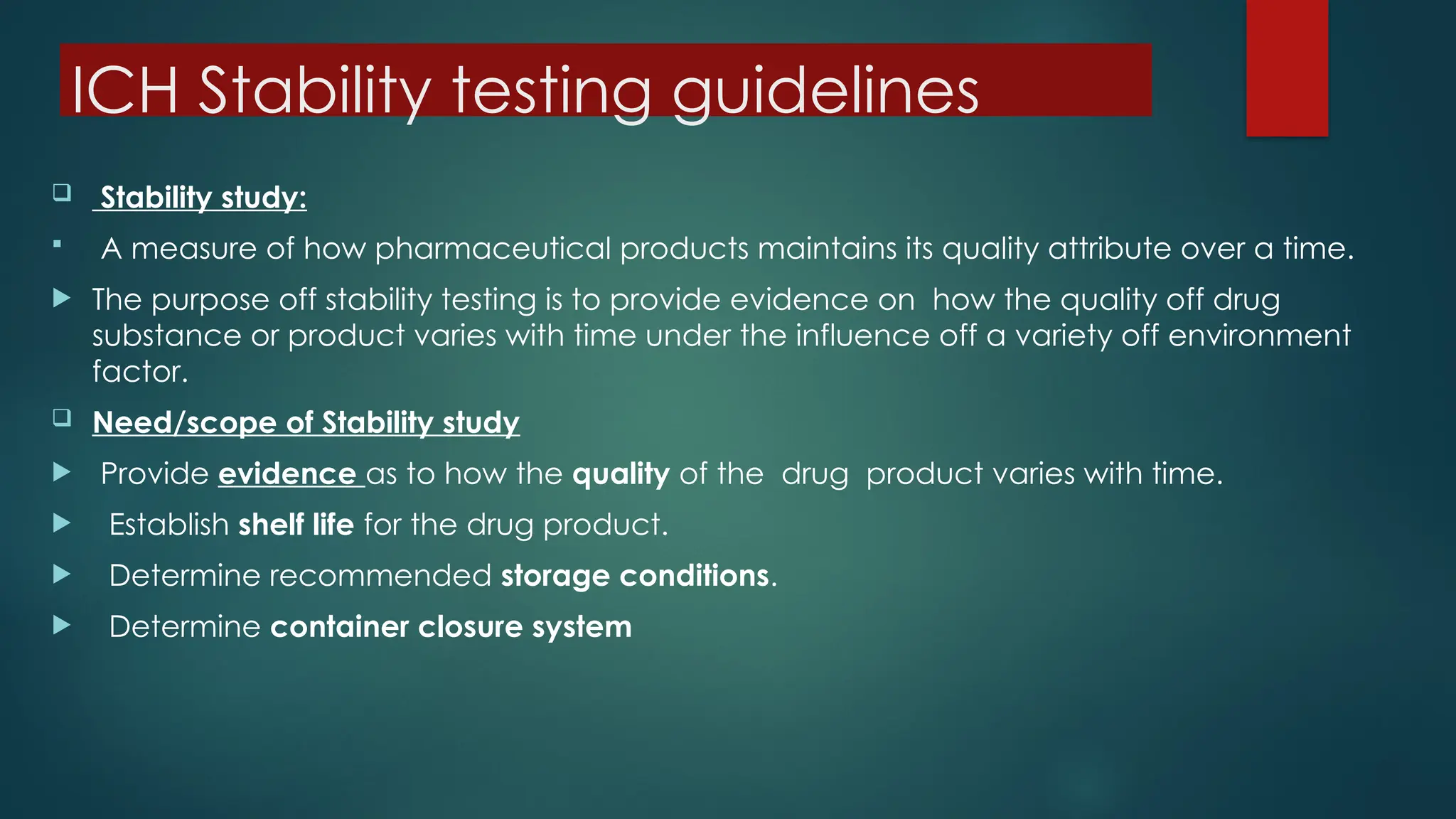ICH Stability testing guidelines
 Stability study:
 A measure of how pharmaceutical products maintains its quality attribute over a time.
 The purpose off stability testing is to provide evidence on how the quality off drug
substance or product varies with time under the influence off a variety off environment
factor.
 Need/scope of Stability study
 Provide evidence as to how the quality of the drug product varies with time.
 Establish shelf life for the drug product.
 Determine recommended storage conditions.
 Determine container closure system
 