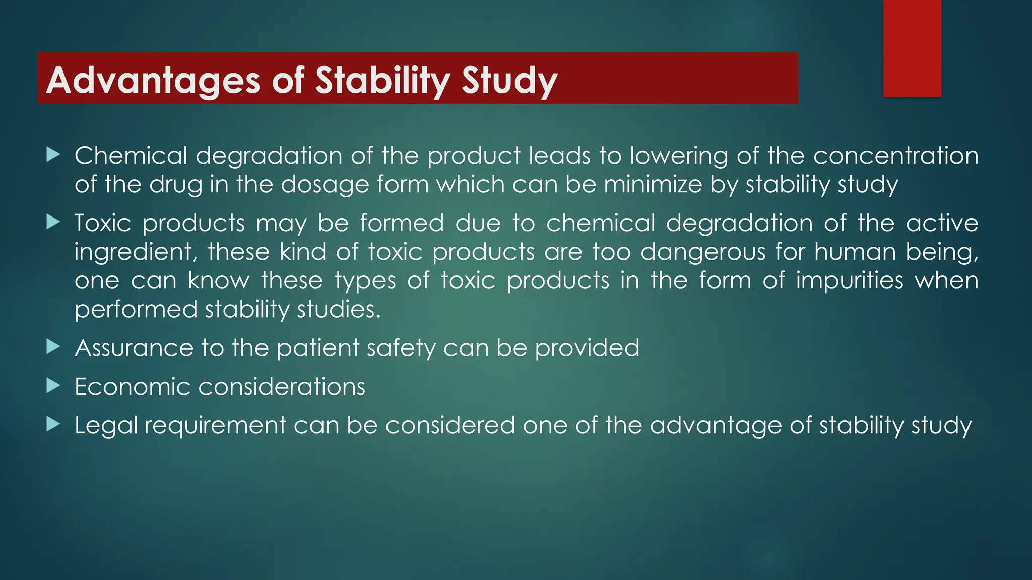 Advantages of Stability Study
 Chemical degradation of the product leads to lowering of the concentration
of the drug in the dosage form which can be minimize by stability study
 Toxic products may be formed due to chemical degradation of the active
ingredient, these kind of toxic products are too dangerous for human being,
one can know these types of toxic products in the form of impurities when
performed stability studies.
 Assurance to the patient safety can be provided
 Economic considerations
 Legal requirement can be considered one of the advantage of stability study
 