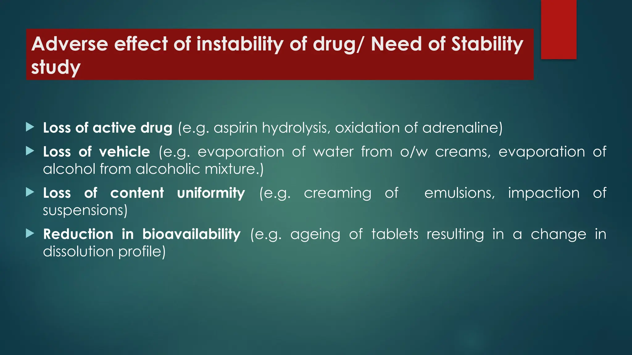 Adverse effect of instability of drug/ Need of Stability
study
 Loss of active drug (e.g. aspirin hydrolysis, oxidation of adrenaline)
 Loss of vehicle (e.g. evaporation of water from o/w creams, evaporation of
alcohol from alcoholic mixture.)
 Loss of content uniformity (e.g. creaming of emulsions, impaction of
suspensions)
 Reduction in bioavailability (e.g. ageing of tablets resulting in a change in
dissolution profile)
 