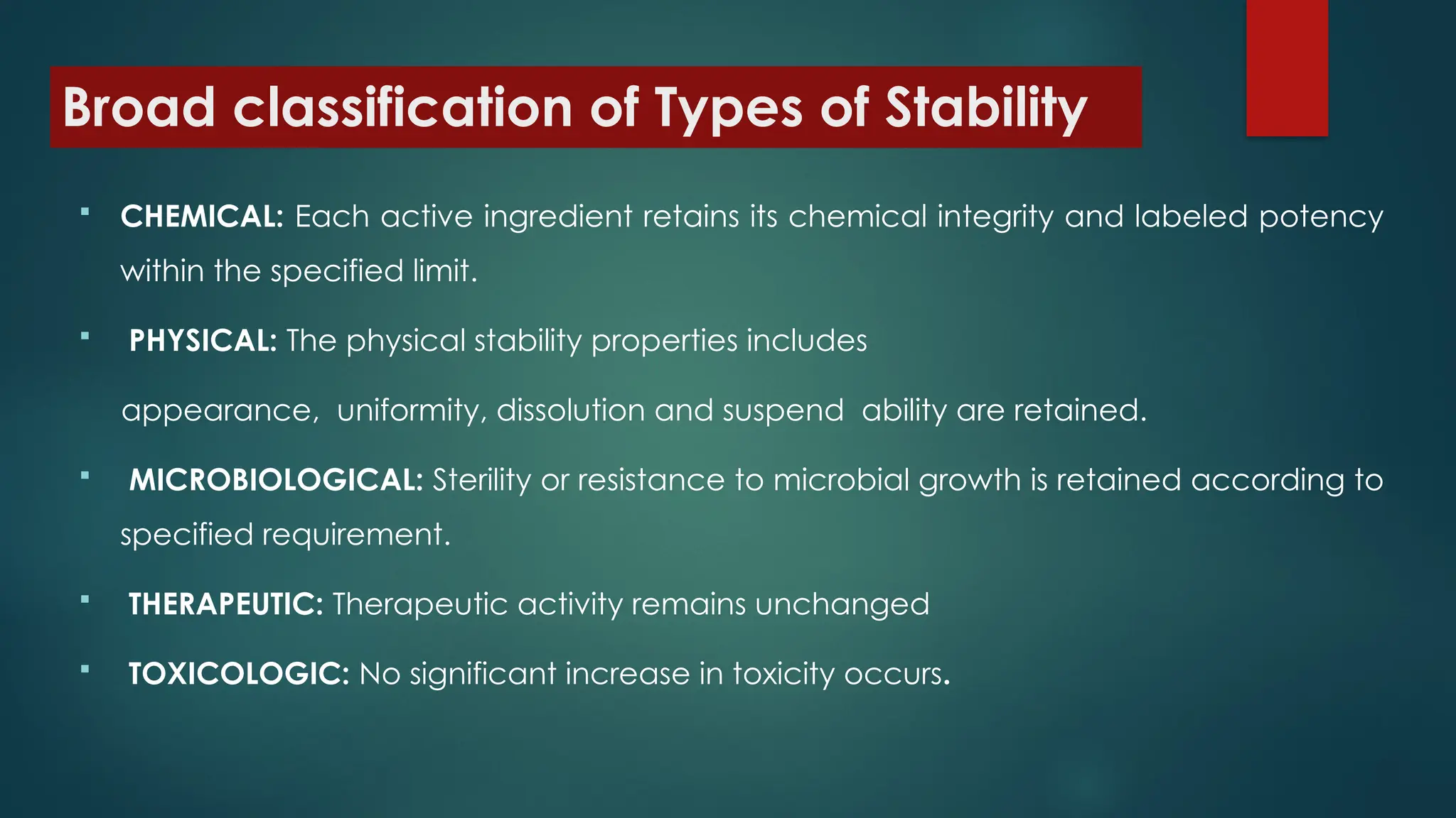 Broad classification of Types of Stability
 CHEMICAL: Each active ingredient retains its chemical integrity and labeled potency
within the specified limit.
 PHYSICAL: The physical stability properties includes
appearance, uniformity, dissolution and suspend ability are retained.
 MICROBIOLOGICAL: Sterility or resistance to microbial growth is retained according to
specified requirement.
 THERAPEUTIC: Therapeutic activity remains unchanged
 TOXICOLOGIC: No significant increase in toxicity occurs.
 