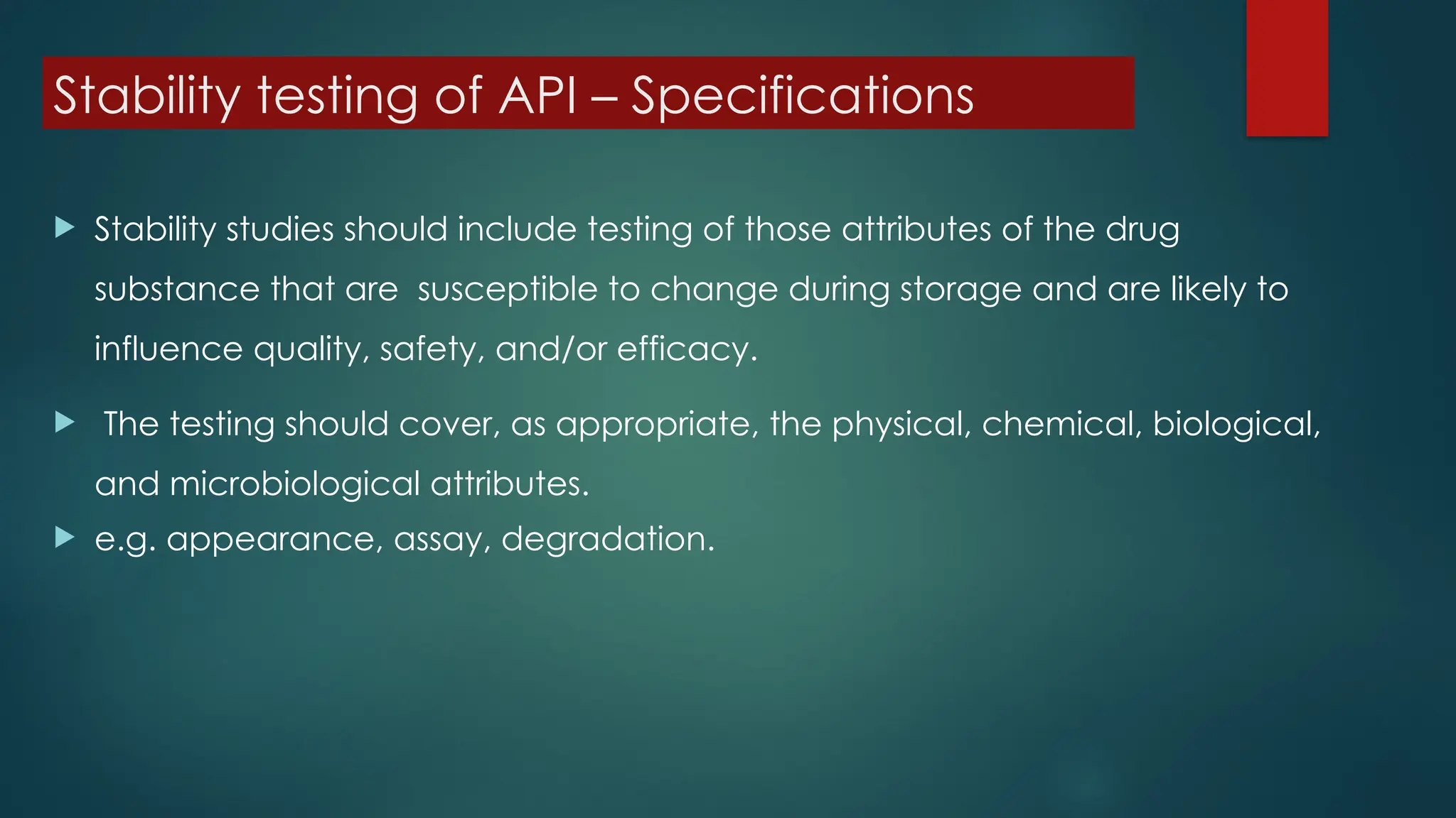 Stability testing of API – Specifications
 Stability studies should include testing of those attributes of the drug
substance that are susceptible to change during storage and are likely to
influence quality, safety, and/or efficacy.
 The testing should cover, as appropriate, the physical, chemical, biological,
and microbiological attributes.
 e.g. appearance, assay, degradation.
 
