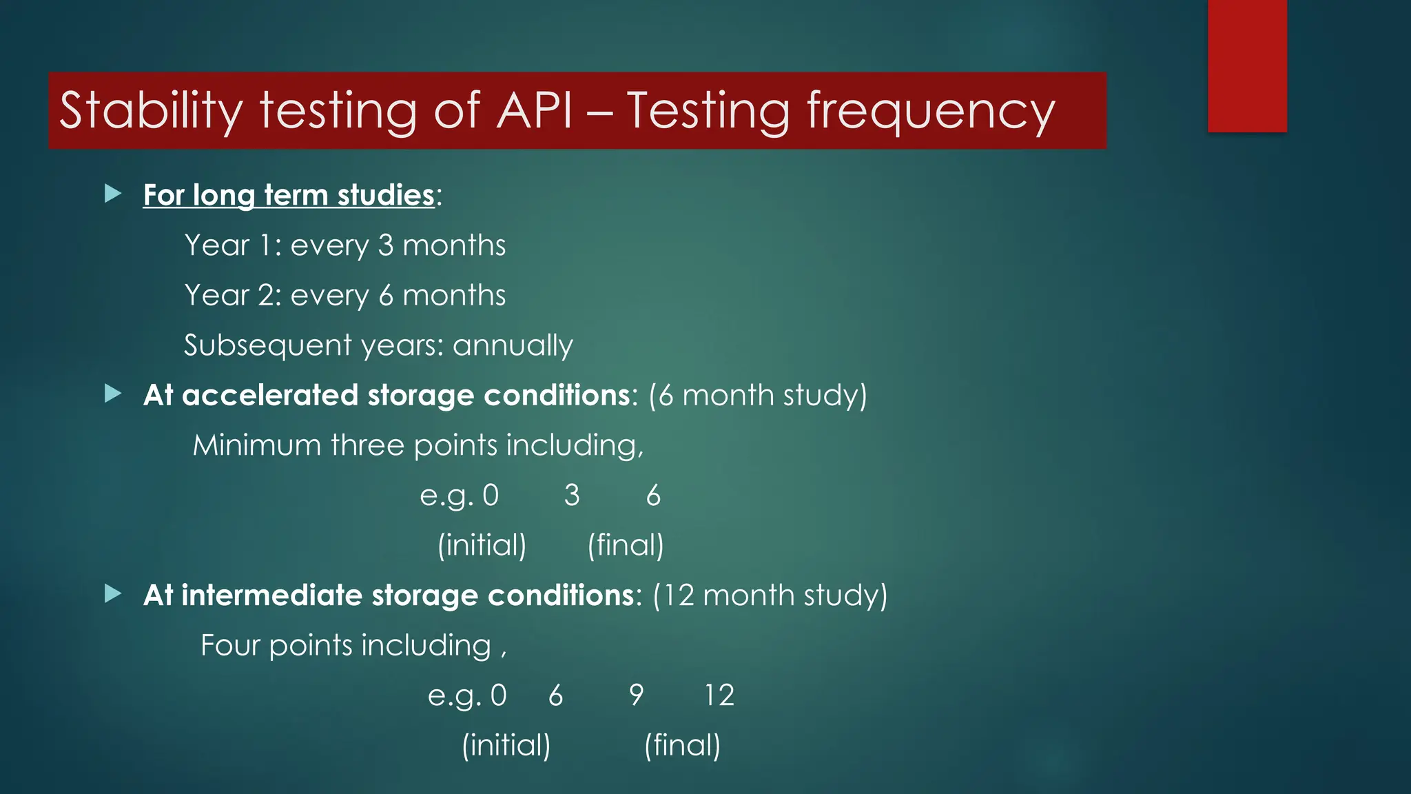 Stability testing of API – Testing frequency
 For long term studies:
Year 1: every 3 months
Year 2: every 6 months
Subsequent years: annually
 At accelerated storage conditions: (6 month study)
Minimum three points including,
e.g. 0 3 6
(initial) (final)
 At intermediate storage conditions: (12 month study)
Four points including ,
e.g. 0 6 9 12
(initial) (final)
 