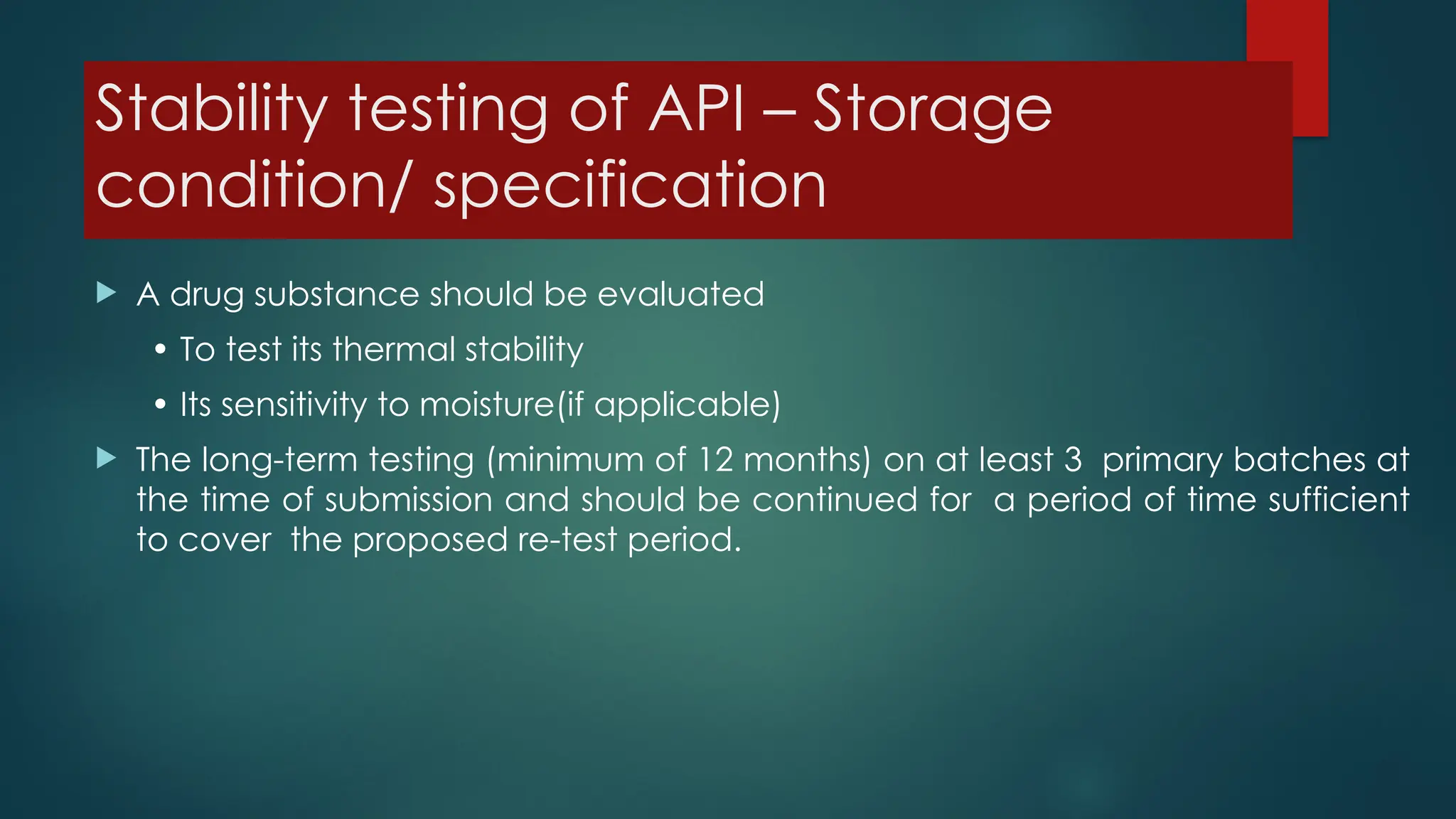 Stability testing of API – Storage
condition/ specification
 A drug substance should be evaluated
• To test its thermal stability
• Its sensitivity to moisture(if applicable)
 The long-term testing (minimum of 12 months) on at least 3 primary batches at
the time of submission and should be continued for a period of time sufficient
to cover the proposed re-test period.
 