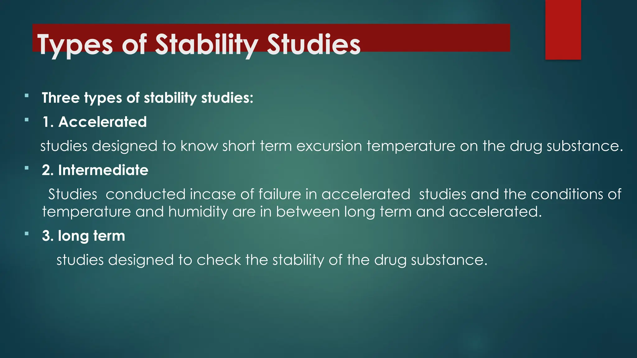 Types of Stability Studies
 Three types of stability studies:
 1. Accelerated
studies designed to know short term excursion temperature on the drug substance.
 2. Intermediate
Studies conducted incase of failure in accelerated studies and the conditions of
temperature and humidity are in between long term and accelerated.
 3. long term
studies designed to check the stability of the drug substance.
 