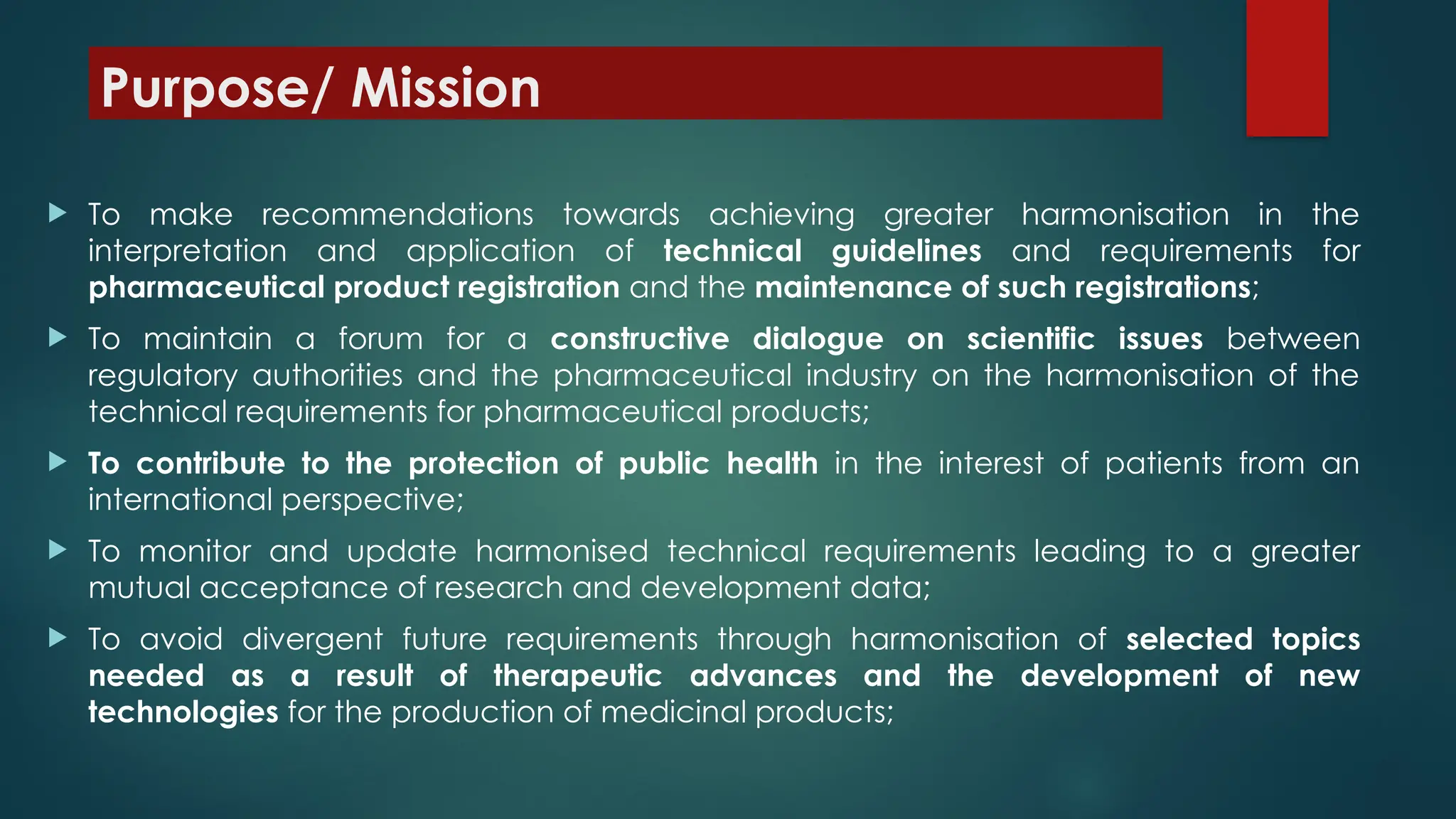 Purpose/ Mission
 To make recommendations towards achieving greater harmonisation in the
interpretation and application of technical guidelines and requirements for
pharmaceutical product registration and the maintenance of such registrations;
 To maintain a forum for a constructive dialogue on scientific issues between
regulatory authorities and the pharmaceutical industry on the harmonisation of the
technical requirements for pharmaceutical products;
 To contribute to the protection of public health in the interest of patients from an
international perspective;
 To monitor and update harmonised technical requirements leading to a greater
mutual acceptance of research and development data;
 To avoid divergent future requirements through harmonisation of selected topics
needed as a result of therapeutic advances and the development of new
technologies for the production of medicinal products;
 