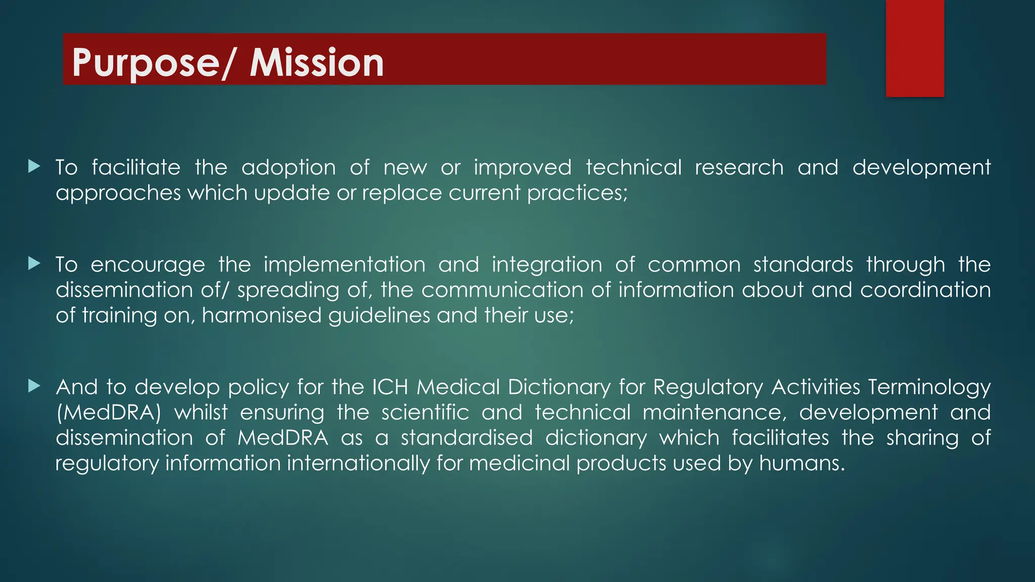 Purpose/ Mission
 To facilitate the adoption of new or improved technical research and development
approaches which update or replace current practices;
 To encourage the implementation and integration of common standards through the
dissemination of/ spreading of, the communication of information about and coordination
of training on, harmonised guidelines and their use;
 And to develop policy for the ICH Medical Dictionary for Regulatory Activities Terminology
(MedDRA) whilst ensuring the scientific and technical maintenance, development and
dissemination of MedDRA as a standardised dictionary which facilitates the sharing of
regulatory information internationally for medicinal products used by humans.
 