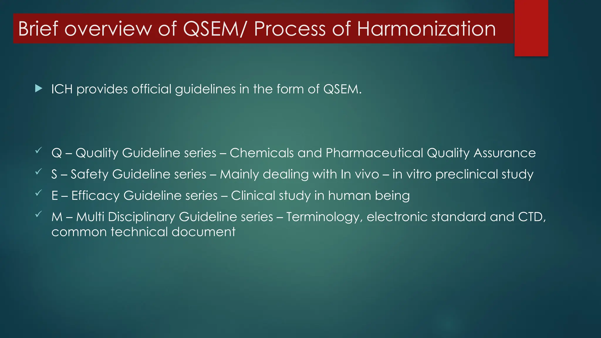 Brief overview of QSEM/ Process of Harmonization
 ICH provides official guidelines in the form of QSEM.
 Q – Quality Guideline series – Chemicals and Pharmaceutical Quality Assurance
 S – Safety Guideline series – Mainly dealing with In vivo – in vitro preclinical study
 E – Efficacy Guideline series – Clinical study in human being
 M – Multi Disciplinary Guideline series – Terminology, electronic standard and CTD,
common technical document
 