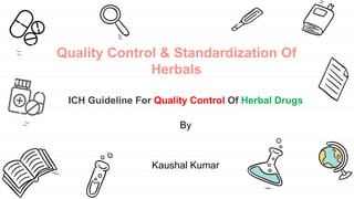 Quality Control & Standardization Of
Herbals
ICH Guideline For Quality Control Of Herbal Drugs
By
Kaushal Kumar
 