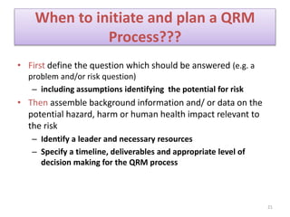 When to initiate and plan a QRM
Process???
• First define the question which should be answered (e.g. a
problem and/or risk question)
– including assumptions identifying the potential for risk
• Then assemble background information and/ or data on the
potential hazard, harm or human health impact relevant to
the risk
– Identify a leader and necessary resources
– Specify a timeline, deliverables and appropriate level of
decision making for the QRM process
21
 