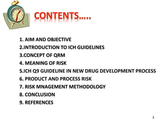 CONTENTS…..
1. AIM AND OBJECTIVE
2.INTRODUCTION TO ICH GUIDELINES
3.CONCEPT OF QRM
4. MEANING OF RISK
5.ICH Q9 GUIDELINE IN NEW DRUG DEVELOPMENT PROCESS
6. PRODUCT AND PROCESS RISK
7. RISK MNAGEMENT METHODOLOGY
8. CONCLUSION
9. REFERENCES
3
 