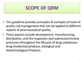 SCOPE OF QRM
• This guideline provides principles & examples of tools of
quality risk management that can be applied to different
aspects of pharmaceutical quality.
• These aspects include development, manufacturing,
distribution, and the inspection and submission/review
processes throughout the lifecycle of drug substances,
drug (medicinal) products, biological and
biotechnological Products.
9
 