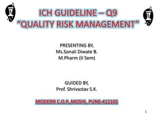 ICH GUIDELINE – Q9
“QUALITY RISK MANAGEMENT”
PRESENTING BY,
Ms.Sonali Diwate B.
M.Pharm (II Sem)
GUIDED BY,
Prof. Shrivastav S.K.
MODERN C.O.P.,MOSHI, PUNE-412105
1
 