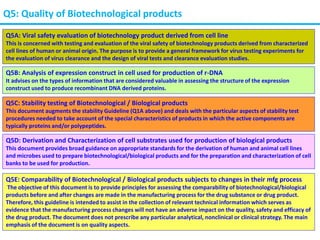 Q5: Quality of Biotechnological products
Q5A: Viral safety evaluation of biotechnology product derived from cell line
This is concerned with testing and evaluation of the viral safety of biotechnology products derived from characterized
cell lines of human or animal origin. The purpose is to provide a general framework for virus testing experiments for
the evaluation of virus clearance and the design of viral tests and clearance evaluation studies.
Q5B: Analysis of expression construct in cell used for production of r-DNA
It advises on the types of information that are considered valuable in assessing the structure of the expression
construct used to produce recombinant DNA derived proteins.
Q5C: Stability testing of Biotechnological / Biological products
This document augments the stability Guideline (Q1A above) and deals with the particular aspects of stability test
procedures needed to take account of the special characteristics of products in which the active components are
typically proteins and/or polypeptides.
Q5D: Derivation and Characterization of cell substrates used for production of biological products
This document provides broad guidance on appropriate standards for the derivation of human and animal cell lines
and microbes used to prepare biotechnological/biological products and for the preparation and characterization of cell
banks to be used for production.
Q5E: Comparability of Biotechnological / Biological products subjects to changes in their mfg process
The objective of this document is to provide principles for assessing the comparability of biotechnological/biological
products before and after changes are made in the manufacturing process for the drug substance or drug product.
Therefore, this guideline is intended to assist in the collection of relevant technical information which serves as
evidence that the manufacturing process changes will not have an adverse impact on the quality, safety and efficacy of
the drug product. The document does not prescribe any particular analytical, nonclinical or clinical strategy. The main
emphasis of the document is on quality aspects.
 