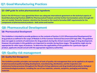 Q7: Good Manufacturing Practices
Q7: GMP guide for active pharmaceuticals ingredients
Early in the ICH Process it was agreed that there was adequate international agreement on the technical aspects of
Good Manufacturing Practices (GMP) for Pharmaceutical Products and that further harmonization action through ICH
was not needed. Recently, however, attention has focused on the need to formalize GMP requirements for the
components of pharmaceutical products - both active and inactive
Q8: Pharmaceutical Development
Q8: Pharmaceutical Development
This Guideline is intended to provide guidance on the contents of Section 3.2.P.2 (Pharmaceutical Development) for
drug products as defined in the scope of Module 3 of the Common Technical Document (ICH topic M4). The guideline
does not apply to contents of submissions for drug products during the clinical research stages of drug development.
However the principles in this guideline are important to consider during these stages. This guideline might also be
appropriate for other types of products. To determine the applicability of this guideline for a particular type of
product, applicants should consult with the appropriate regulatory authorities.
Q9: Quality risk management
Q9: Quality Risk Management
This Guideline provides principles and examples of tools of quality risk management that can be applied to all aspects
of pharmaceutical quality including development, manufacturing, distribution, and the inspection and
submission/review processes throughout the lifecycle of drug substances and drug (medicinal) products, biological
and biotechnological products, including the use of raw materials, solvents, excipients, packaging and labeling
materials.
 