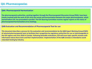 Q4: Pharmacopoeias
Q4A: Pharmacopoeial Harmonization
The pharmacopoeial authorities, working together through the Pharmacopoeial Discussion Group (PDG), have been
closely involved with the work of ICH since the outset and harmonization between the major pharmacopoeias, which
started before ICH, has proceeded in parallel. The ICH Steering Committee receives regular reports on the status of
pharmacopoeial harmonization at its meetings.
Q4B:Evaluation and Recommendation of Pharmacopoeial Text for use
This document describes a process for the evaluation and recommendation by the Q4B Expert Working Group (EWG)
of selected pharmacopoeial texts to facilitate their recognition by regulatory authorities for use as interchangeable in
the ICH regions and since 2010 in Canada. Following favorable evaluations, ICH will issue topic-specific annexes with
information about these texts and their implementation. Implementation of the Q4B annexes is intended to avoid
redundant testing by industry.
 