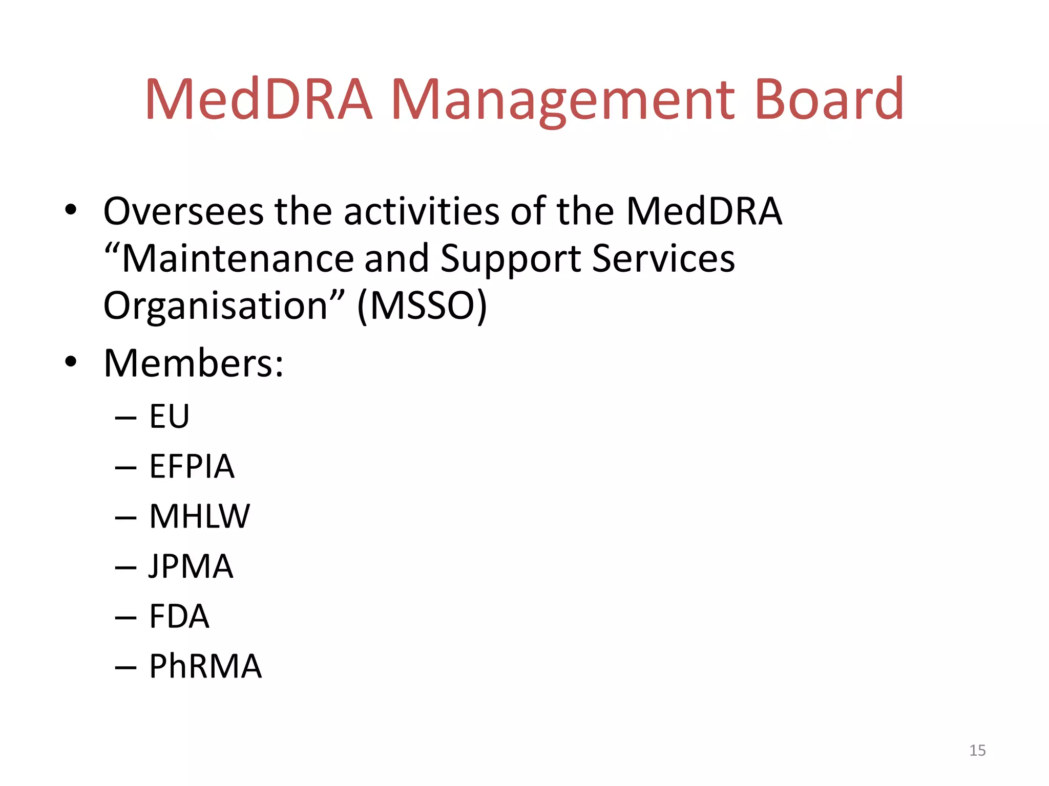 MedDRA Management Board
• Oversees the activities of the MedDRA
  “Maintenance and Support Services
  Organisation” (MSSO)
• Members:
  –   EU
  –   EFPIA
  –   MHLW
  –   JPMA
  –   FDA
  –   PhRMA

                                          15
 
