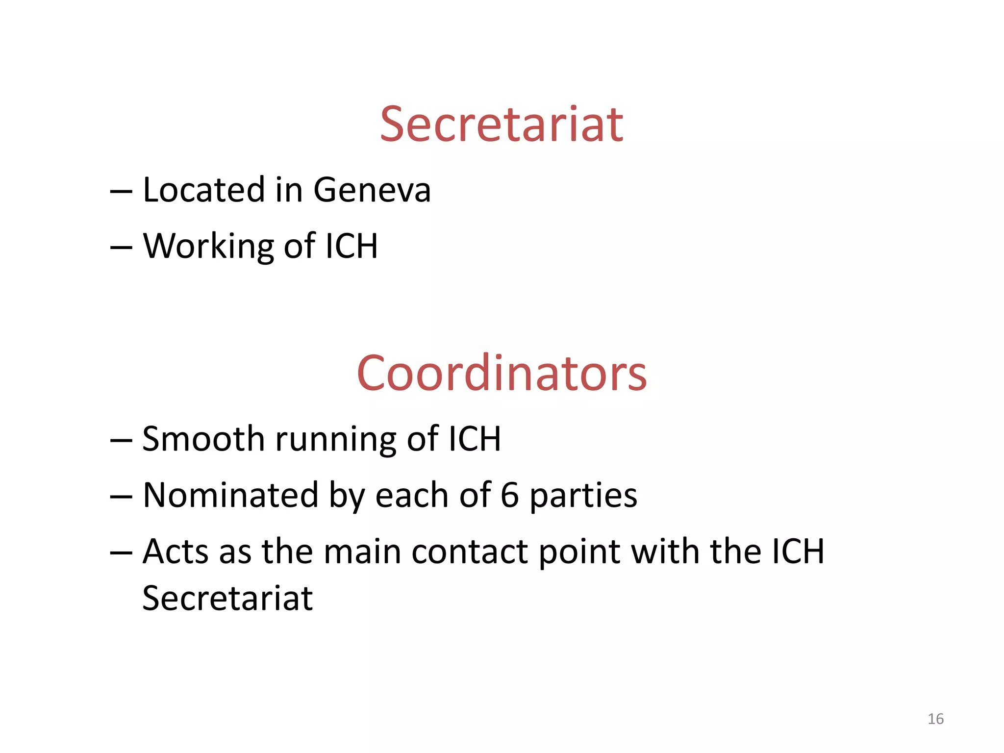 Secretariat
– Located in Geneva
– Working of ICH


               Coordinators
– Smooth running of ICH
– Nominated by each of 6 parties
– Acts as the main contact point with the ICH
  Secretariat

                                                16
 