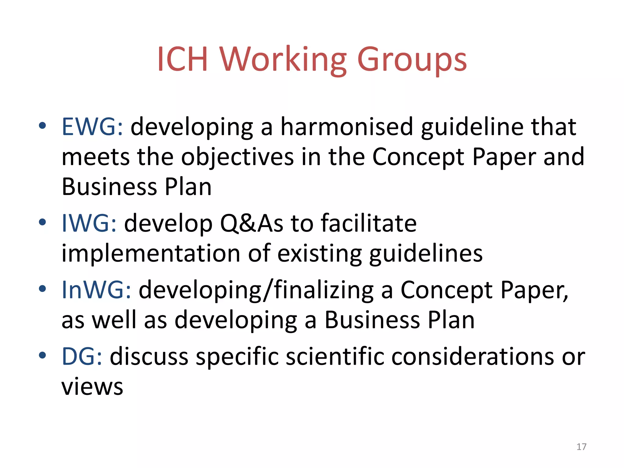ICH Working Groups
• EWG: developing a harmonised guideline that
  meets the objectives in the Concept Paper and
  Business Plan
• IWG: develop Q&As to facilitate
  implementation of existing guidelines
• InWG: developing/finalizing a Concept Paper,
  as well as developing a Business Plan
• DG: discuss specific scientific considerations or
  views
                                                  17
 