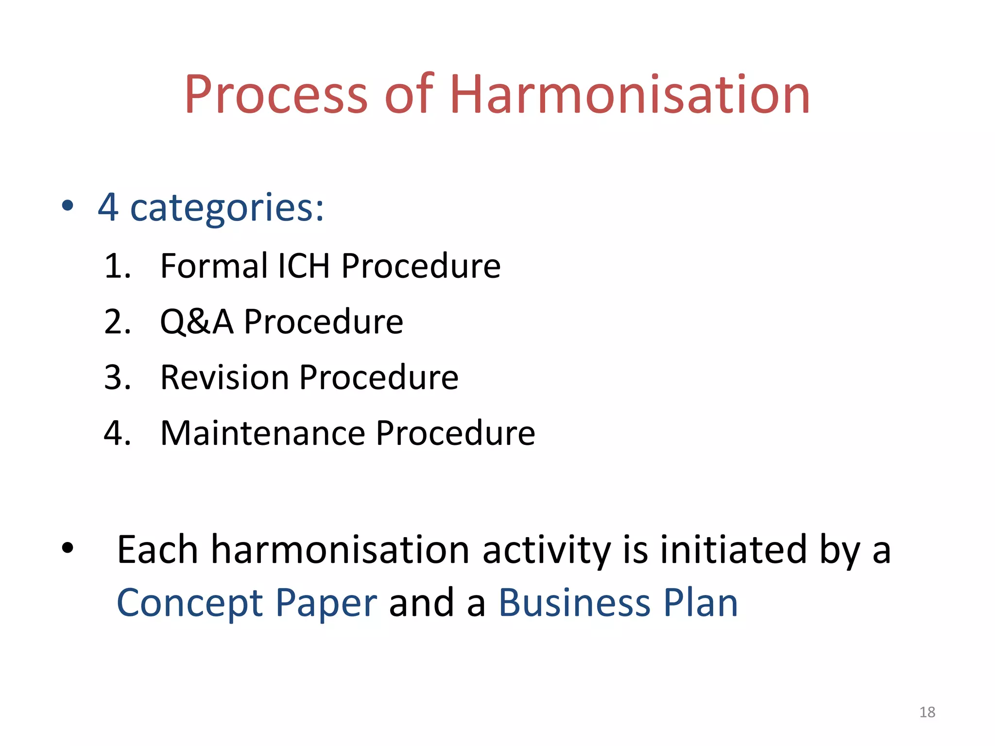 Process of Harmonisation
• 4 categories:
  1.   Formal ICH Procedure
  2.   Q&A Procedure
  3.   Revision Procedure
  4.   Maintenance Procedure


• Each harmonisation activity is initiated by a
  Concept Paper and a Business Plan

                                                  18
 