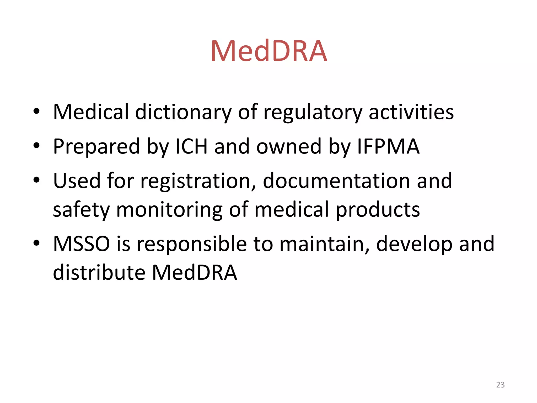 MedDRA
• Medical dictionary of regulatory activities
• Prepared by ICH and owned by IFPMA
• Used for registration, documentation and
  safety monitoring of medical products
• MSSO is responsible to maintain, develop and
  distribute MedDRA



                                                 23
 