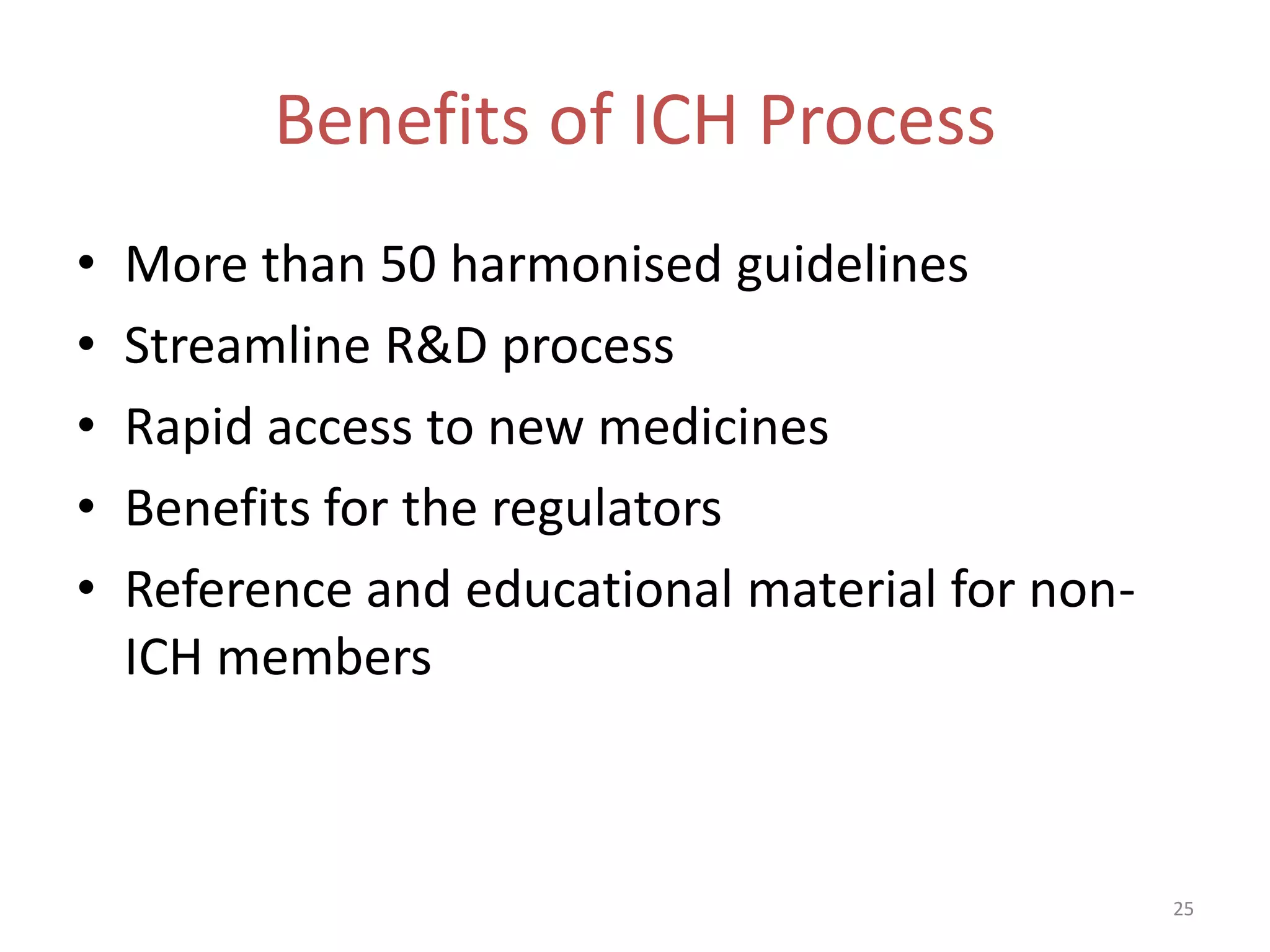 Benefits of ICH Process
•   More than 50 harmonised guidelines
•   Streamline R&D process
•   Rapid access to new medicines
•   Benefits for the regulators
•   Reference and educational material for non-
    ICH members



                                                  25
 