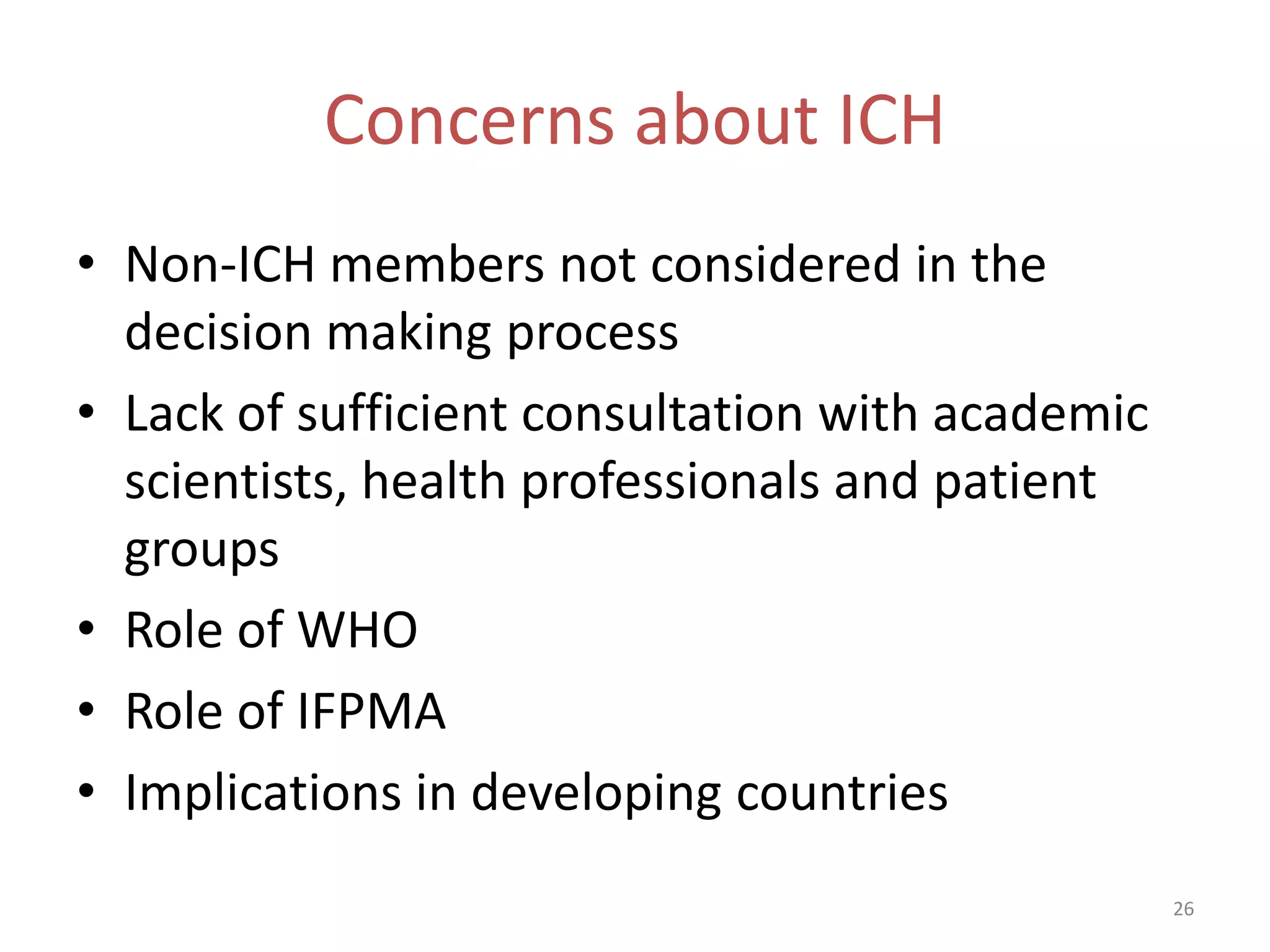 Concerns about ICH
• Non-ICH members not considered in the
  decision making process
• Lack of sufficient consultation with academic
  scientists, health professionals and patient
  groups
• Role of WHO
• Role of IFPMA
• Implications in developing countries
                                                  26
 
