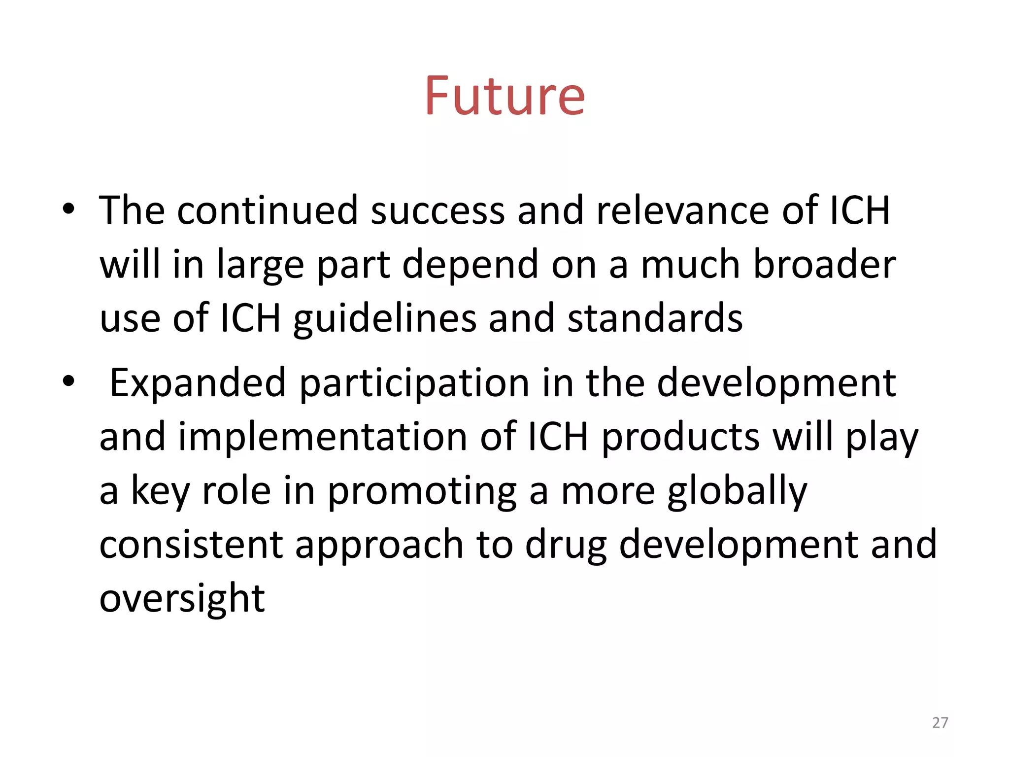 Future
• The continued success and relevance of ICH
  will in large part depend on a much broader
  use of ICH guidelines and standards
• Expanded participation in the development
  and implementation of ICH products will play
  a key role in promoting a more globally
  consistent approach to drug development and
  oversight

                                             27
 