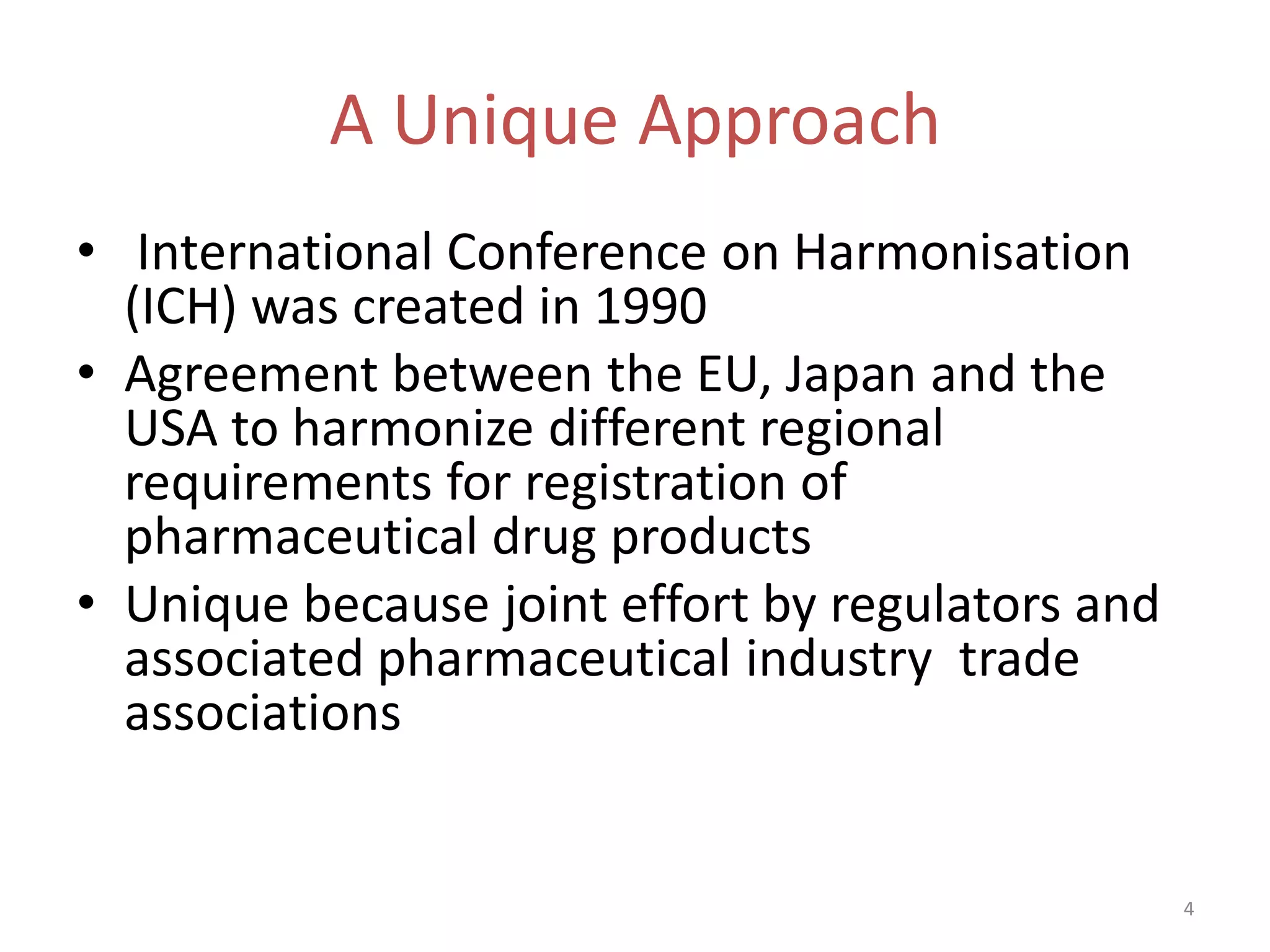 A Unique Approach
• International Conference on Harmonisation
  (ICH) was created in 1990
• Agreement between the EU, Japan and the
  USA to harmonize different regional
  requirements for registration of
  pharmaceutical drug products
• Unique because joint effort by regulators and
  associated pharmaceutical industry trade
  associations


                                                  4
 