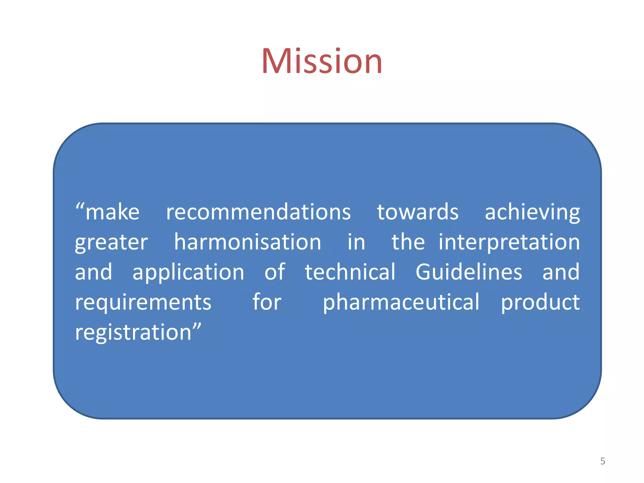 Mission


“make recommendations towards achieving
greater harmonisation in the interpretation
and application of technical Guidelines and
requirements   for   pharmaceutical product
registration”



                                              5
 