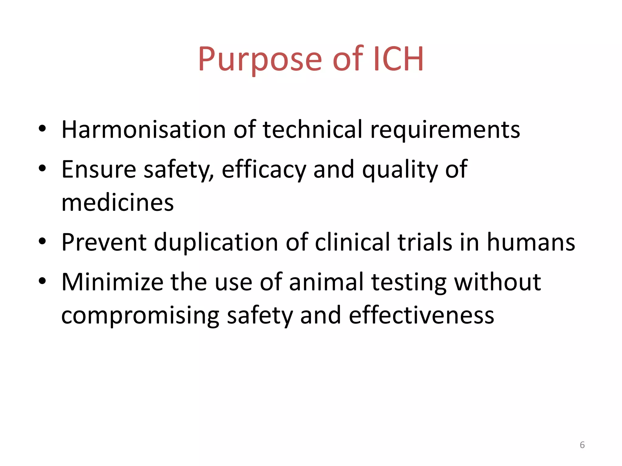 Purpose of ICH
• Harmonisation of technical requirements
• Ensure safety, efficacy and quality of
  medicines
• Prevent duplication of clinical trials in humans
• Minimize the use of animal testing without
  compromising safety and effectiveness



                                                     6
 