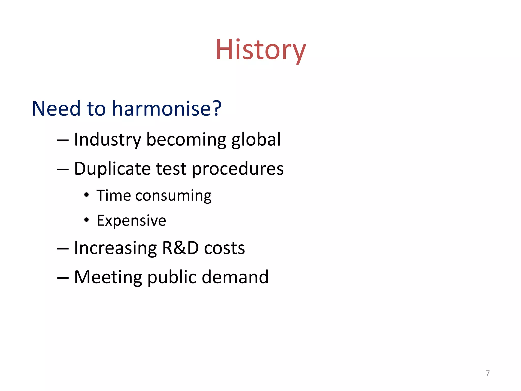 History
Need to harmonise?
  – Industry becoming global
  – Duplicate test procedures
     • Time consuming
     • Expensive
  – Increasing R&D costs
  – Meeting public demand



                                  7
 