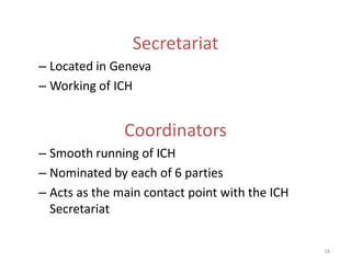 Secretariat
– Located in Geneva
– Working of ICH


               Coordinators
– Smooth running of ICH
– Nominated by each of 6 parties
– Acts as the main contact point with the ICH
  Secretariat

                                                16
 