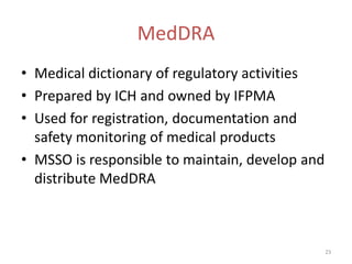 MedDRA
• Medical dictionary of regulatory activities
• Prepared by ICH and owned by IFPMA
• Used for registration, documentation and
  safety monitoring of medical products
• MSSO is responsible to maintain, develop and
  distribute MedDRA



                                                 23
 