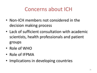 Concerns about ICH
• Non-ICH members not considered in the
  decision making process
• Lack of sufficient consultation with academic
  scientists, health professionals and patient
  groups
• Role of WHO
• Role of IFPMA
• Implications in developing countries
                                                  26
 