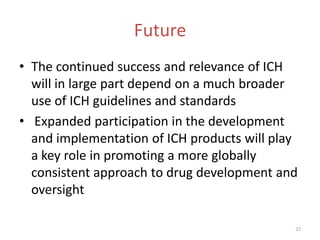 Future
• The continued success and relevance of ICH
  will in large part depend on a much broader
  use of ICH guidelines and standards
• Expanded participation in the development
  and implementation of ICH products will play
  a key role in promoting a more globally
  consistent approach to drug development and
  oversight

                                             27
 