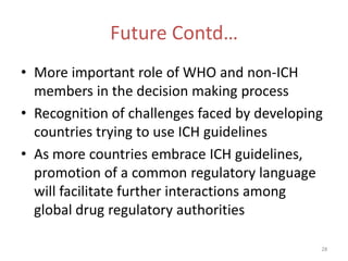 Future Contd…
• More important role of WHO and non-ICH
  members in the decision making process
• Recognition of challenges faced by developing
  countries trying to use ICH guidelines
• As more countries embrace ICH guidelines,
  promotion of a common regulatory language
  will facilitate further interactions among
  global drug regulatory authorities

                                              28
 