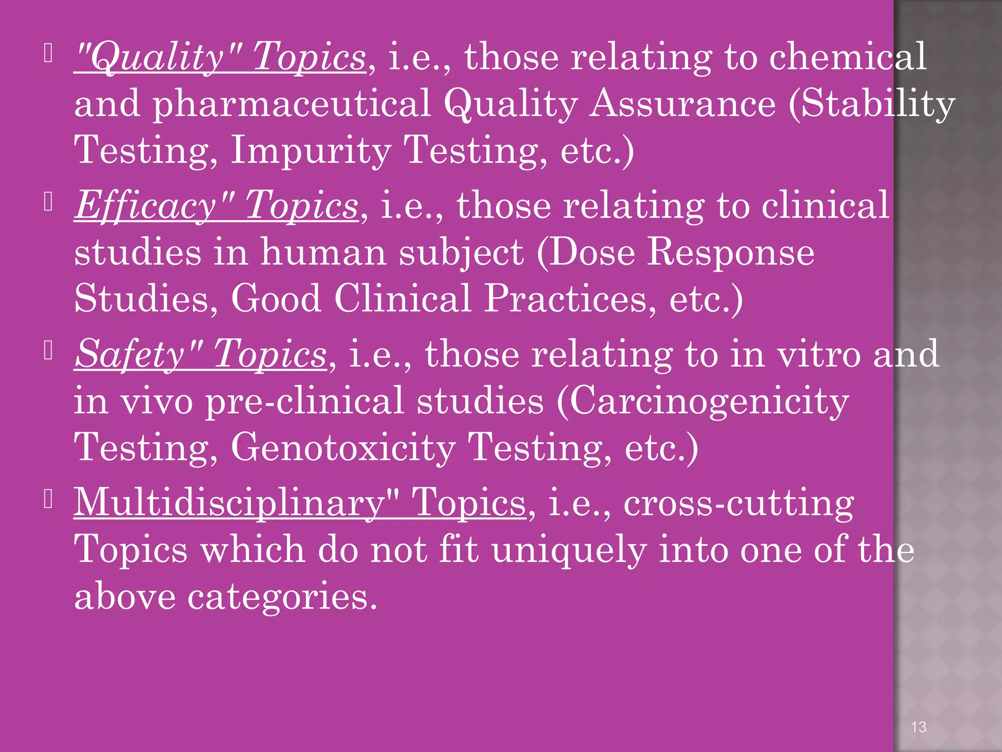  "Quality" Topics, i.e., those relating to chemical 
and pharmaceutical Quality Assurance (Stability 
Testing, Impurity Testing, etc.) 
 Efficacy" Topics, i.e., those relating to clinical 
studies in human subject (Dose Response 
Studies, Good Clinical Practices, etc.) 
 Safety" Topics, i.e., those relating to in vitro and 
in vivo pre-clinical studies (Carcinogenicity 
Testing, Genotoxicity Testing, etc.) 
 Multidisciplinary" Topics, i.e., cross-cutting 
Topics which do not fit uniquely into one of the 
above categories. 
13 
 