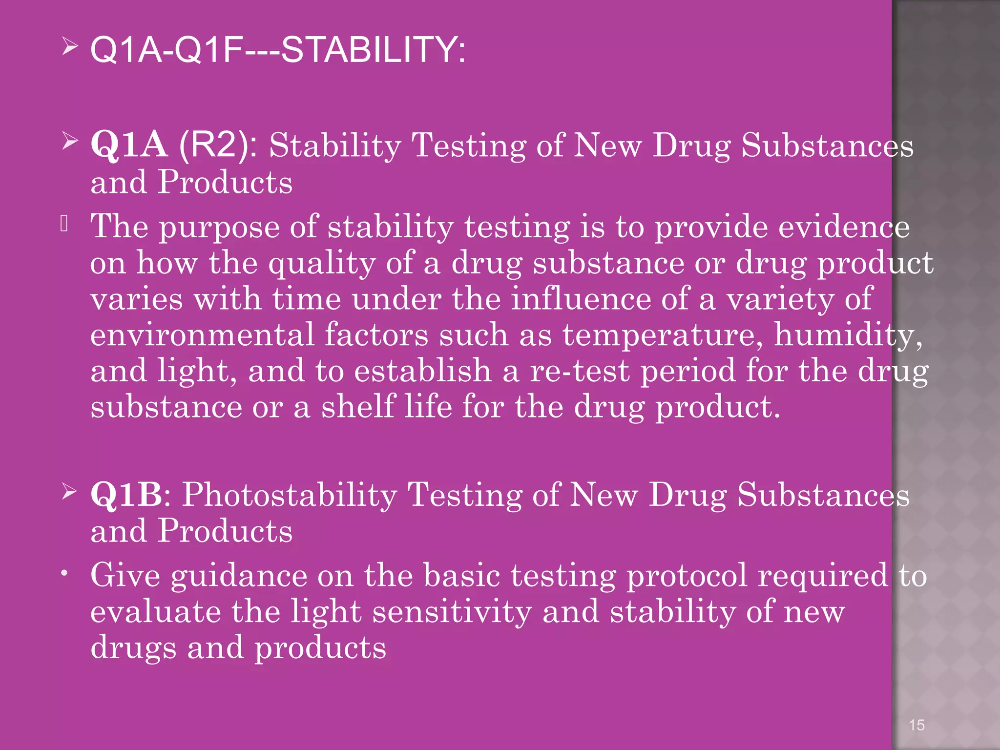  Q1A-Q1F---STABILITY: 
 Q1A (R2): Stability Testing of New Drug Substances 
and Products 
 The purpose of stability testing is to provide evidence 
on how the quality of a drug substance or drug product 
varies with time under the influence of a variety of 
environmental factors such as temperature, humidity, 
and light, and to establish a re-test period for the drug 
substance or a shelf life for the drug product. 
 Q1B: Photostability Testing of New Drug Substances 
and Products 
• Give guidance on the basic testing protocol required to 
evaluate the light sensitivity and stability of new 
drugs and products 
15 
 