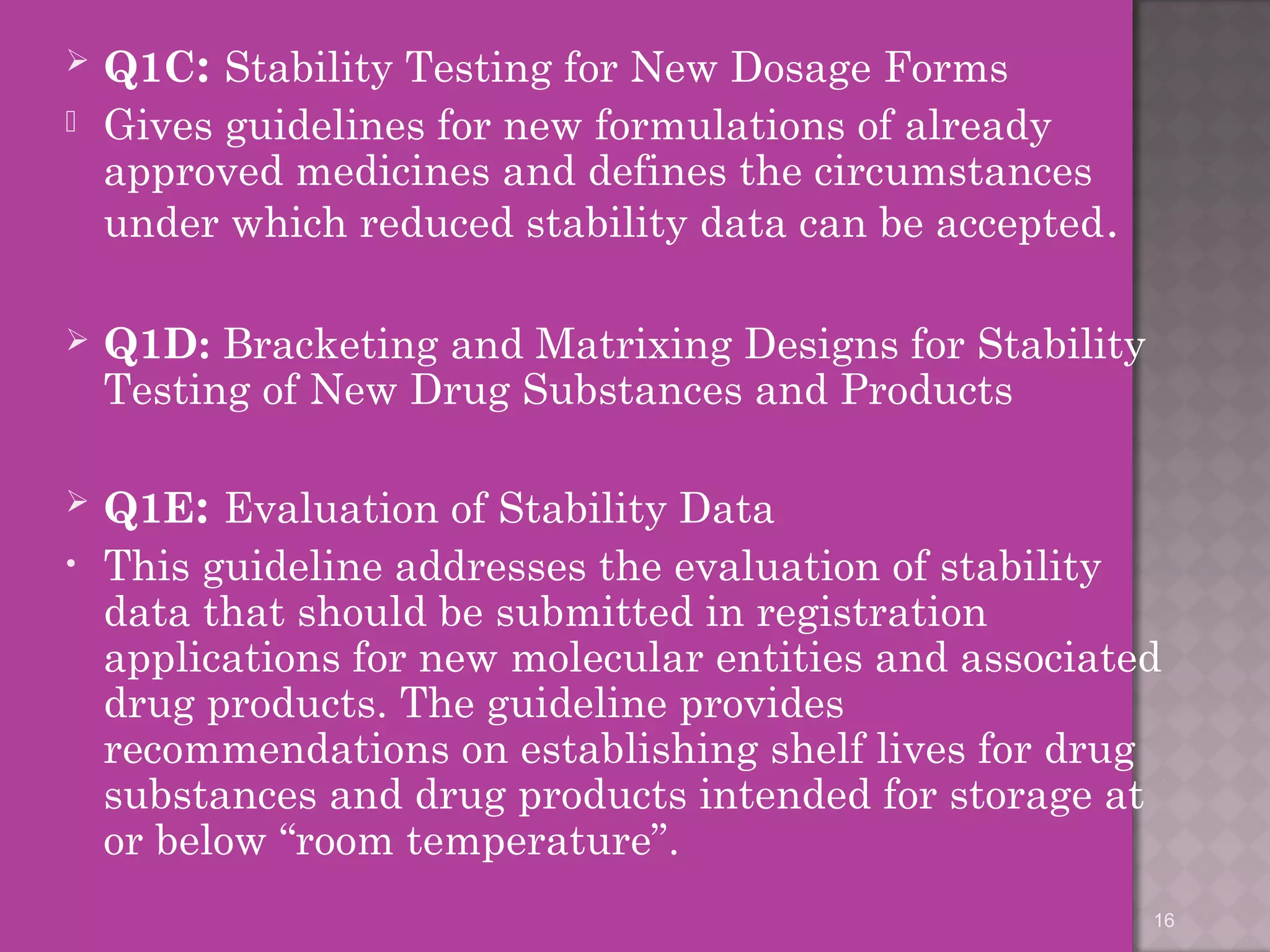  Q1C: Stability Testing for New Dosage Forms 
 Gives guidelines for new formulations of already 
approved medicines and defines the circumstances 
under which reduced stability data can be accepted. 
 Q1D: Bracketing and Matrixing Designs for Stability 
Testing of New Drug Substances and Products 
 Q1E: Evaluation of Stability Data 
• This guideline addresses the evaluation of stability 
data that should be submitted in registration 
applications for new molecular entities and associated 
drug products. The guideline provides 
recommendations on establishing shelf lives for drug 
substances and drug products intended for storage at 
or below “room temperature”. 
16 
 