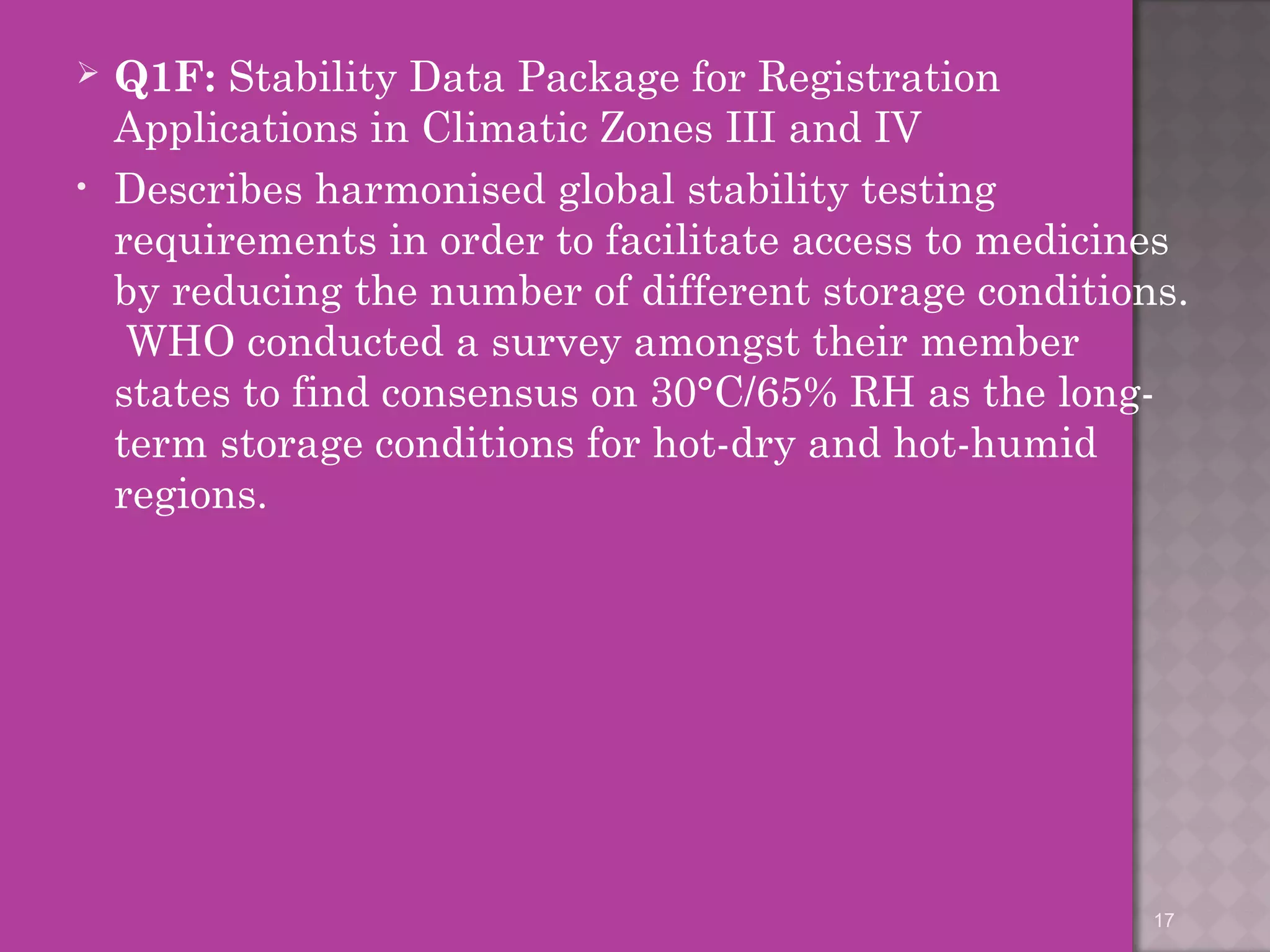  Q1F: Stability Data Package for Registration 
Applications in Climatic Zones III and IV 
• Describes harmonised global stability testing 
requirements in order to facilitate access to medicines 
by reducing the number of different storage conditions. 
WHO conducted a survey amongst their member 
states to find consensus on 30°C/65% RH as the long-term 
storage conditions for hot-dry and hot-humid 
regions. 
17 
 