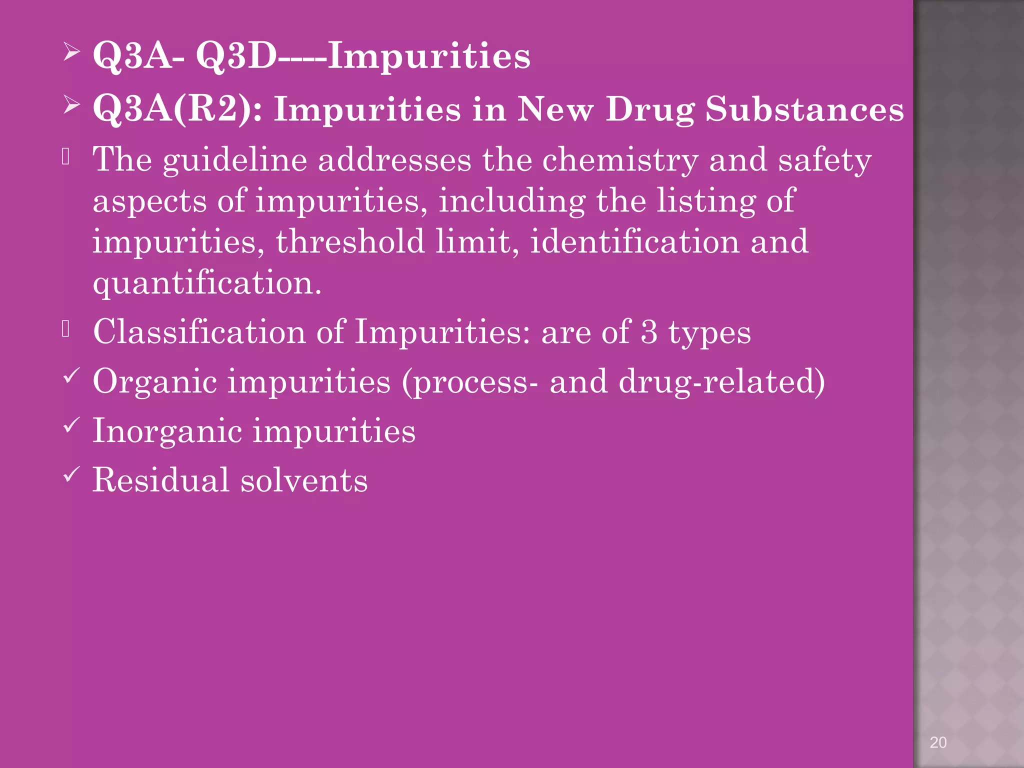  Q3A- Q3D----Impurities 
 Q3A(R2): Impurities in New Drug Substances 
 The guideline addresses the chemistry and safety 
aspects of impurities, including the listing of 
impurities, threshold limit, identification and 
quantification. 
 Classification of Impurities: are of 3 types 
 Organic impurities (process- and drug-related) 
 Inorganic impurities 
 Residual solvents 
20 
 
