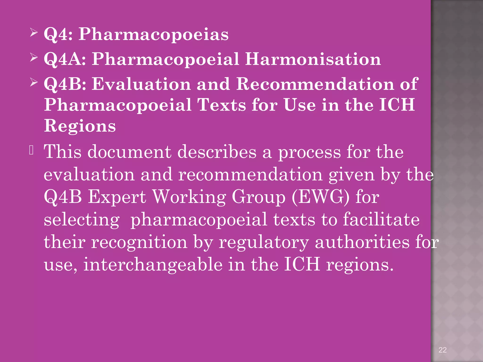  Q4: Pharmacopoeias 
 Q4A: Pharmacopoeial Harmonisation 
 Q4B: Evaluation and Recommendation of 
Pharmacopoeial Texts for Use in the ICH 
Regions 
 This document describes a process for the 
evaluation and recommendation given by the 
Q4B Expert Working Group (EWG) for 
selecting pharmacopoeial texts to facilitate 
their recognition by regulatory authorities for 
use, interchangeable in the ICH regions. 
22 
 