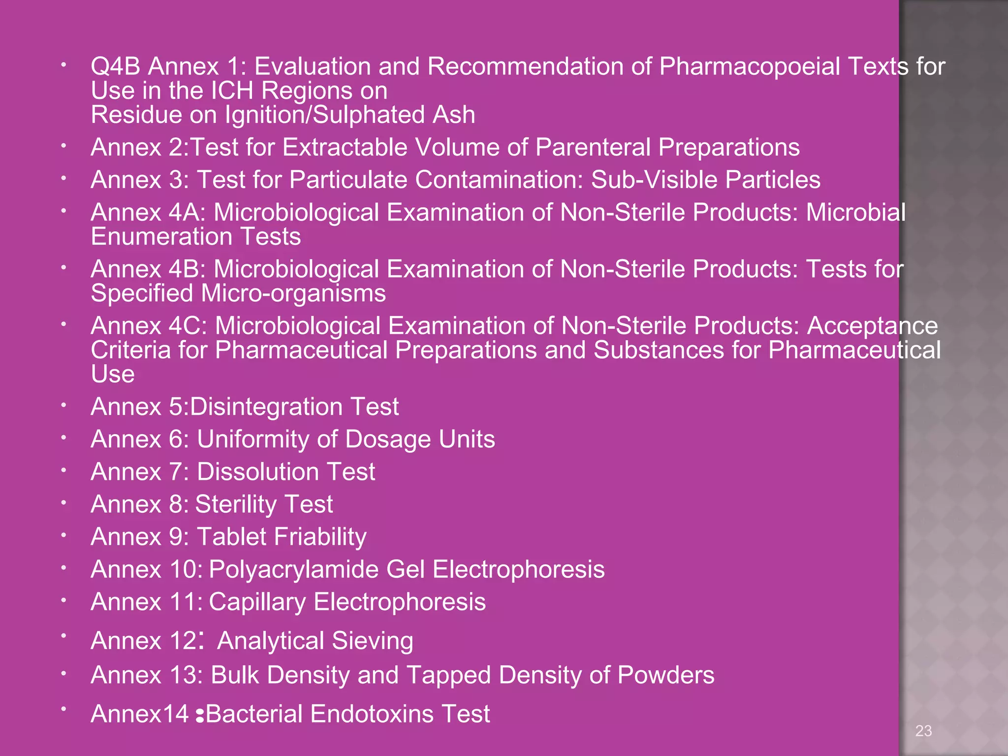 • Q4B Annex 1: Evaluation and Recommendation of Pharmacopoeial Texts for 
Use in the ICH Regions on 
Residue on Ignition/Sulphated Ash 
• Annex 2:Test for Extractable Volume of Parenteral Preparations 
• Annex 3: Test for Particulate Contamination: Sub-Visible Particles 
• Annex 4A: Microbiological Examination of Non-Sterile Products: Microbial 
Enumeration Tests 
• Annex 4B: Microbiological Examination of Non-Sterile Products: Tests for 
Specified Micro-organisms 
• Annex 4C: Microbiological Examination of Non-Sterile Products: Acceptance 
Criteria for Pharmaceutical Preparations and Substances for Pharmaceutical 
Use 
• Annex 5:Disintegration Test 
• Annex 6: Uniformity of Dosage Units 
• Annex 7: Dissolution Test 
• Annex 8: Sterility Test 
• Annex 9: Tablet Friability 
• Annex 10: Polyacrylamide Gel Electrophoresis 
• Annex 11: Capillary Electrophoresis 
• Annex 12: Analytical Sieving 
• Annex 13: Bulk Density and Tapped Density of Powders 
• Annex14 :Bacterial Endotoxins Test 
23 
 