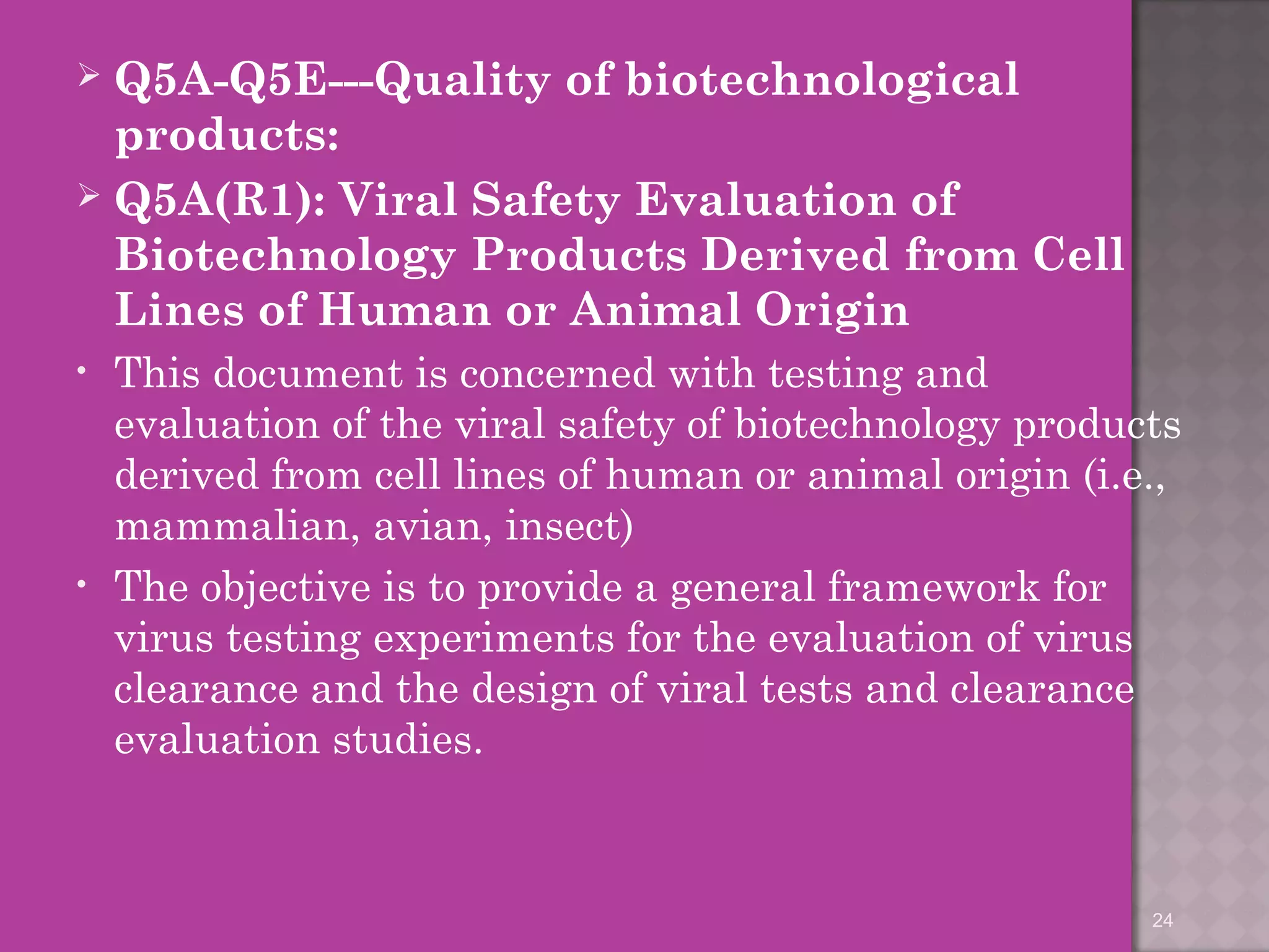  Q5A-Q5E---Quality of biotechnological 
products: 
 Q5A(R1): Viral Safety Evaluation of 
Biotechnology Products Derived from Cell 
Lines of Human or Animal Origin 
• This document is concerned with testing and 
evaluation of the viral safety of biotechnology products 
derived from cell lines of human or animal origin (i.e., 
mammalian, avian, insect) 
• The objective is to provide a general framework for 
virus testing experiments for the evaluation of virus 
clearance and the design of viral tests and clearance 
evaluation studies. 
24 
 