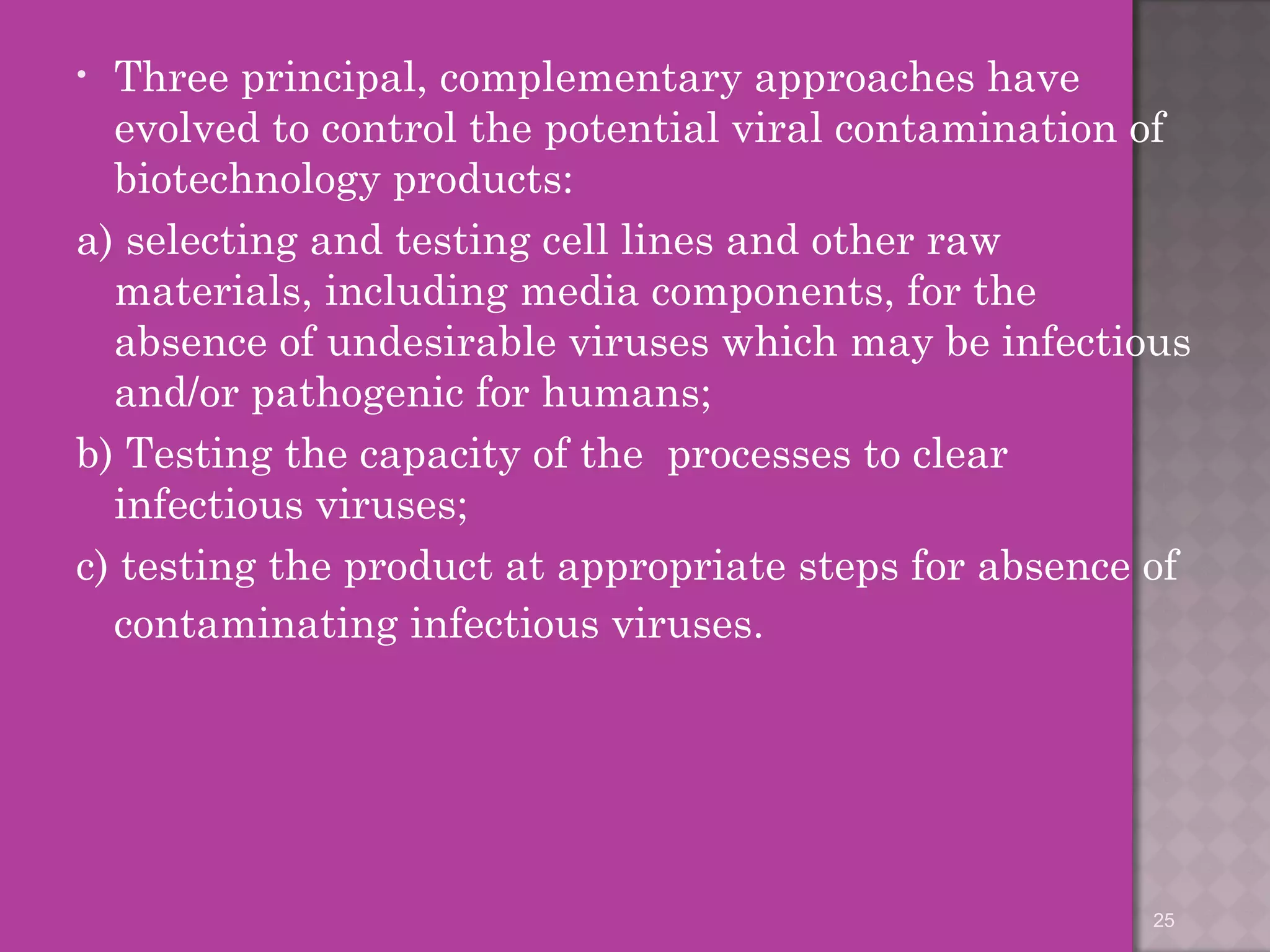 • Three principal, complementary approaches have 
evolved to control the potential viral contamination of 
biotechnology products: 
a) selecting and testing cell lines and other raw 
materials, including media components, for the 
absence of undesirable viruses which may be infectious 
and/or pathogenic for humans; 
b) Testing the capacity of the processes to clear 
infectious viruses; 
c) testing the product at appropriate steps for absence of 
contaminating infectious viruses. 
25 
 