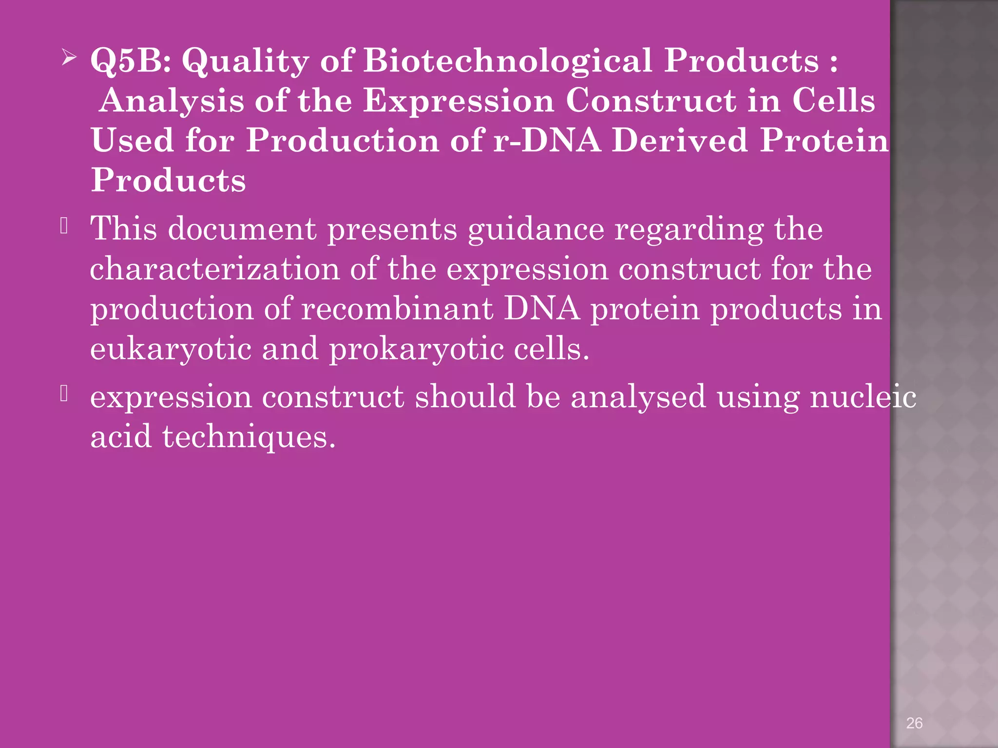  Q5B: Quality of Biotechnological Products : 
Analysis of the Expression Construct in Cells 
Used for Production of r-DNA Derived Protein 
Products 
 This document presents guidance regarding the 
characterization of the expression construct for the 
production of recombinant DNA protein products in 
eukaryotic and prokaryotic cells. 
 expression construct should be analysed using nucleic 
acid techniques. 
26 
 